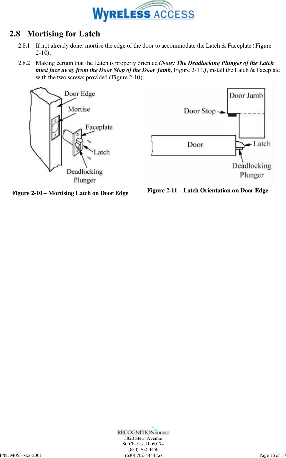   3820 Stern Avenue St. Charles, IL 60174 (630) 762-4450 P/N: M053-xxx-x001 (630) 762-4444 fax  Page 16 of 37 2.8 Mortising for Latch 2.8.1 If not already done, mortise the edge of the door to accommodate the Latch &amp; Faceplate (Figure 2-10). 2.8.2 Making certain that the Latch is properly oriented (Note: The Deadlocking Plunger of the Latch must face away from the Door Stop of the Door Jamb, Figure 2-11.), install the Latch &amp; Faceplate with the two screws provided (Figure 2-10).  Figure 2-10 – Mortising Latch on Door Edge  Figure 2-11 – Latch Orientation on Door Edge  