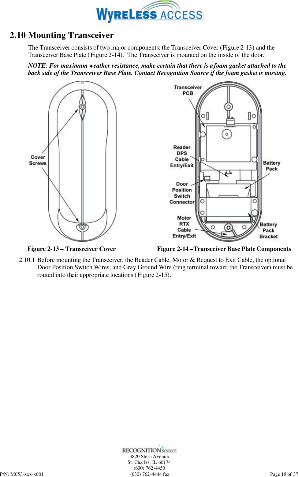   3820 Stern Avenue St. Charles, IL 60174 (630) 762-4450 P/N: M053-xxx-x001 (630) 762-4444 fax  Page 18 of 37 2.10 Mounting Transceiver The Transceiver consists of two major components: the Transceiver Cover (Figure 2-13) and the Transceiver Base Plate (Figure 2-14).  The Transceiver is mounted on the inside of the door. NOTE: For maximum weather resistance, make certain that there is a foam gasket attached to the back side of the Transceiver Base Plate. Contact Recognition Source if the foam gasket is missing.  Figure 2-13 – Transceiver Cover  Figure 2-14 –Transceiver Base Plate Components 2.10.1 Before mounting the Transceiver, the Reader Cable, Motor &amp; Request to Exit Cable, the optional Door Position Switch Wires, and Gray Ground Wire (ring terminal toward the Transceiver) must be routed into their appropriate locations (Figure 2-15).   