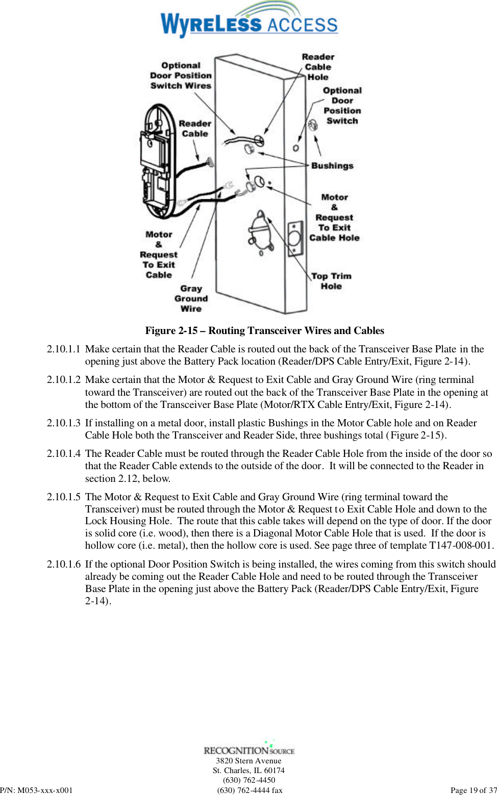   3820 Stern Avenue St. Charles, IL 60174 (630) 762-4450 P/N: M053-xxx-x001 (630) 762-4444 fax  Page 19 of 37  Figure 2-15 – Routing Transceiver Wires and Cables 2.10.1.1 Make certain that the Reader Cable is routed out the back of the Transceiver Base Plate in the opening just above the Battery Pack location (Reader/DPS Cable Entry/Exit, Figure 2-14). 2.10.1.2 Make certain that the Motor &amp; Request to Exit Cable and Gray Ground Wire (ring terminal toward the Transceiver) are routed out the back of the Transceiver Base Plate in the opening at the bottom of the Transceiver Base Plate (Motor/RTX Cable Entry/Exit, Figure 2-14). 2.10.1.3 If installing on a metal door, install plastic Bushings in the Motor Cable hole and on Reader Cable Hole both the Transceiver and Reader Side, three bushings total (Figure 2-15). 2.10.1.4 The Reader Cable must be routed through the Reader Cable Hole from the inside of the door so that the Reader Cable extends to the outside of the door.  It will be connected to the Reader in section 2.12, below. 2.10.1.5 The Motor &amp; Request to Exit Cable and Gray Ground Wire (ring terminal toward the Transceiver) must be routed through the Motor &amp; Request to Exit Cable Hole and down to the Lock Housing Hole.  The route that this cable takes will depend on the type of door. If the door is solid core (i.e. wood), then there is a Diagonal Motor Cable Hole that is used.  If the door is hollow core (i.e. metal), then the hollow core is used. See page three of template T147-008-001. 2.10.1.6 If the optional Door Position Switch is being installed, the wires coming from this switch should already be coming out the Reader Cable Hole and need to be routed through the Transceiver Base Plate in the opening just above the Battery Pack (Reader/DPS Cable Entry/Exit, Figure 2-14). 