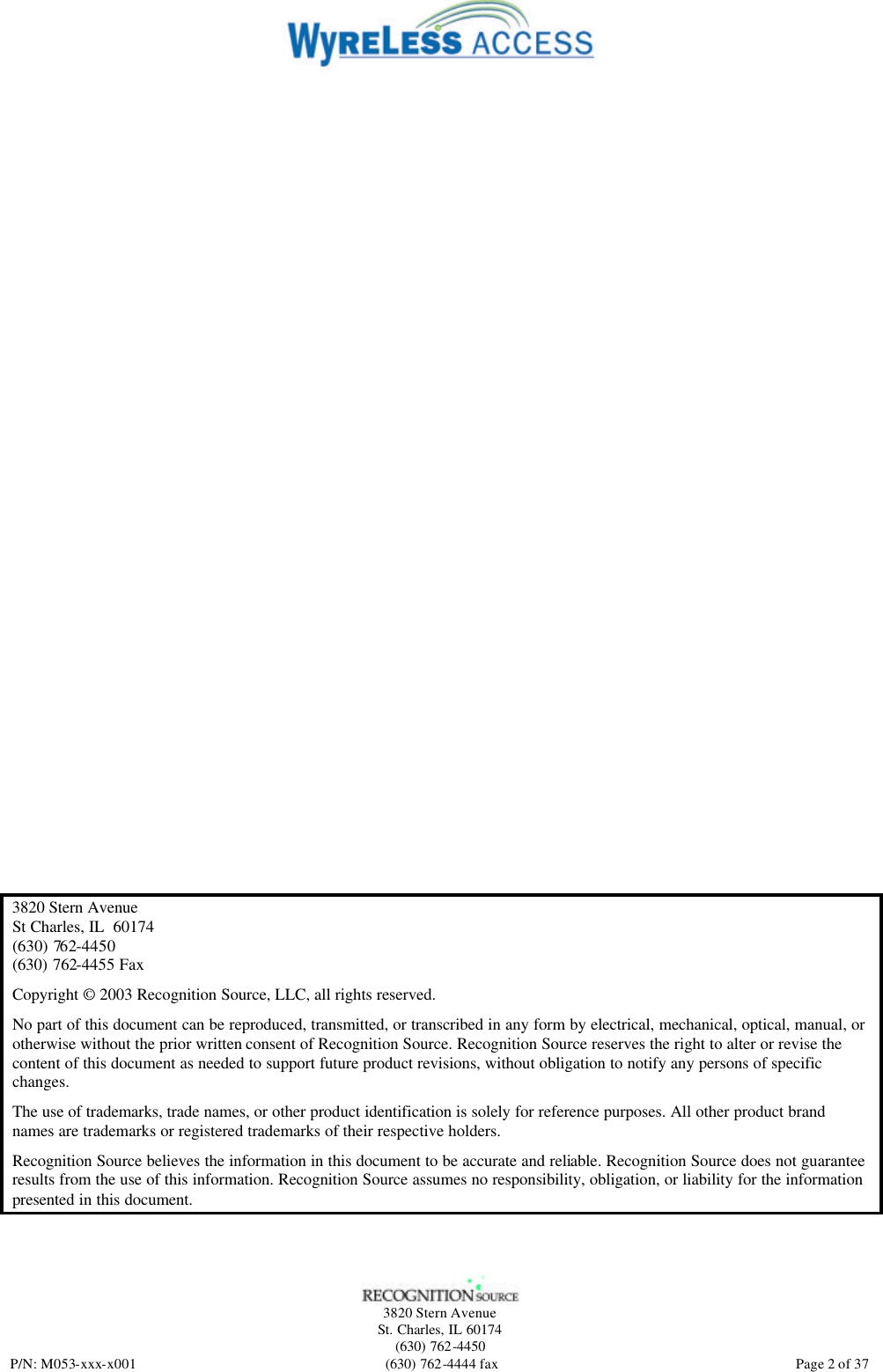   3820 Stern Avenue St. Charles, IL 60174 (630) 762-4450 P/N: M053-xxx-x001 (630) 762-4444 fax  Page 2 of 37  3820 Stern Avenue St Charles, IL  60174 (630) 762-4450 (630) 762-4455 Fax Copyright © 2003 Recognition Source, LLC, all rights reserved. No part of this document can be reproduced, transmitted, or transcribed in any form by electrical, mechanical, optical, manual, or otherwise without the prior written consent of Recognition Source. Recognition Source reserves the right to alter or revise the content of this document as needed to support future product revisions, without obligation to notify any persons of specific changes. The use of trademarks, trade names, or other product identification is solely for reference purposes. All other product brand names are trademarks or registered trademarks of their respective holders. Recognition Source believes the information in this document to be accurate and reliable. Recognition Source does not guarantee results from the use of this information. Recognition Source assumes no responsibility, obligation, or liability for the information presented in this document. 