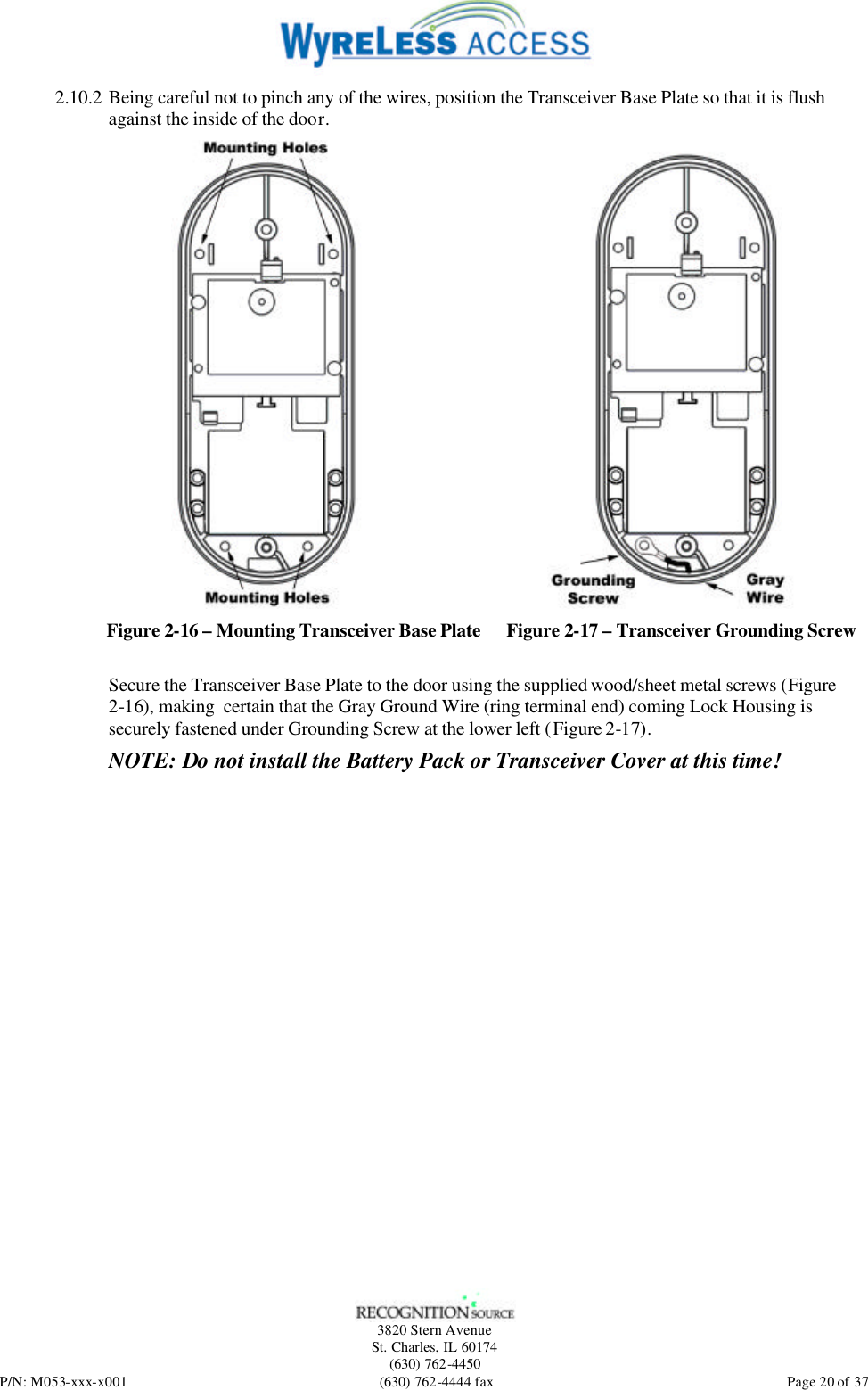   3820 Stern Avenue St. Charles, IL 60174 (630) 762-4450 P/N: M053-xxx-x001 (630) 762-4444 fax  Page 20 of 37 2.10.2 Being careful not to pinch any of the wires, position the Transceiver Base Plate so that it is flush against the inside of the door.  Figure 2-16 – Mounting Transceiver Base Plate  Figure 2-17 – Transceiver Grounding Screw Secure the Transceiver Base Plate to the door using the supplied wood/sheet metal screws (Figure 2-16), making  certain that the Gray Ground Wire (ring terminal end) coming Lock Housing is securely fastened under Grounding Screw at the lower left (Figure 2-17).  NOTE: Do not install the Battery Pack or Transceiver Cover at this time!  