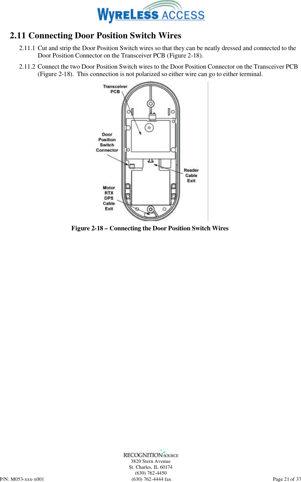   3820 Stern Avenue St. Charles, IL 60174 (630) 762-4450 P/N: M053-xxx-x001 (630) 762-4444 fax  Page 21 of 37 2.11 Connecting Door Position Switch Wires 2.11.1 Cut and strip the Door Position Switch wires so that they can be neatly dressed and connected to the Door Position Connector on the Transceiver PCB (Figure 2-18). 2.11.2 Connect the two Door Position Switch wires to the Door Position Connector on the Transceiver PCB (Figure 2-18).  This connection is not polarized so either wire can go to either terminal.  Figure 2-18 – Connecting the Door Position Switch Wires  