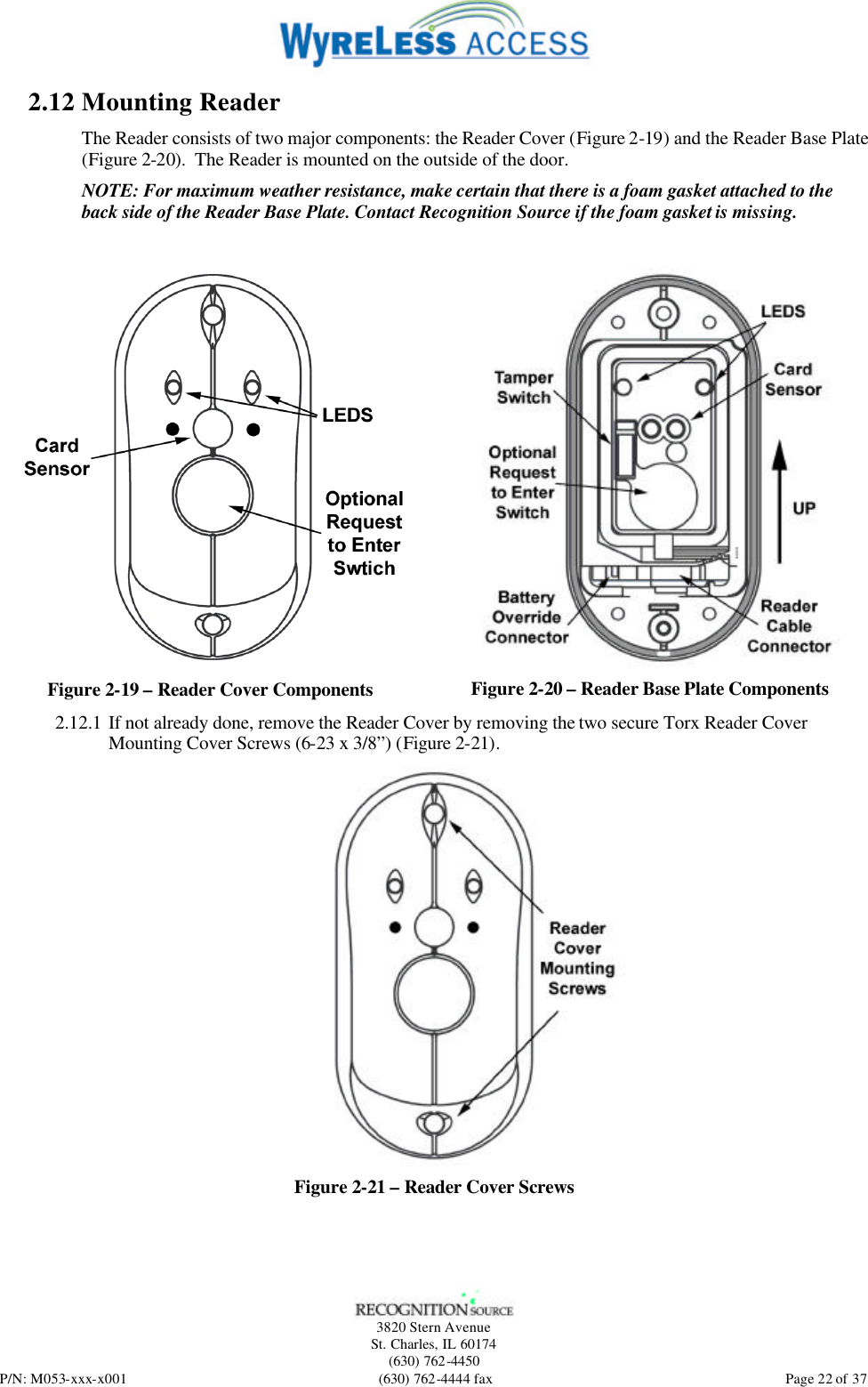   3820 Stern Avenue St. Charles, IL 60174 (630) 762-4450 P/N: M053-xxx-x001 (630) 762-4444 fax  Page 22 of 37 2.12 Mounting Reader The Reader consists of two major components: the Reader Cover (Figure 2-19) and the Reader Base Plate (Figure 2-20).  The Reader is mounted on the outside of the door. NOTE: For maximum weather resistance, make certain that there is a foam gasket attached to the back side of the Reader Base Plate. Contact Recognition Source if the foam gasket is missing.   Figure 2-19 – Reader Cover Components  Figure 2-20 – Reader Base Plate Components 2.12.1 If not already done, remove the Reader Cover by removing the two secure Torx Reader Cover Mounting Cover Screws (6-23 x 3/8”) (Figure 2-21).  Figure 2-21 – Reader Cover Screws 