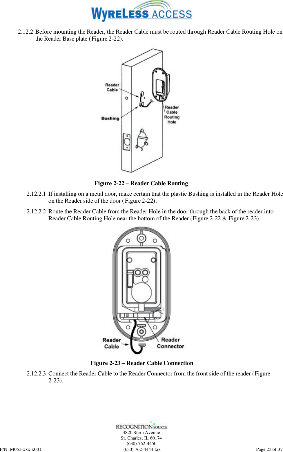   3820 Stern Avenue St. Charles, IL 60174 (630) 762-4450 P/N: M053-xxx-x001 (630) 762-4444 fax  Page 23 of 37 2.12.2 Before mounting the Reader, the Reader Cable must be routed through Reader Cable Routing Hole on the Reader Base plate (Figure 2-22).     Figure 2-22 – Reader Cable Routing 2.12.2.1 If installing on a metal door, make certain that the plastic Bushing is installed in the Reader Hole on the Reader side of the door (Figure 2-22). 2.12.2.2 Route the Reader Cable from the Reader Hole in the door through the back of the reader into Reader Cable Routing Hole near the bottom of the Reader (Figure 2-22 &amp; Figure 2-23).  Figure 2-23 – Reader Cable Connection 2.12.2.3 Connect the Reader Cable to the Reader Connector from the front side of the reader (Figure 2-23). 