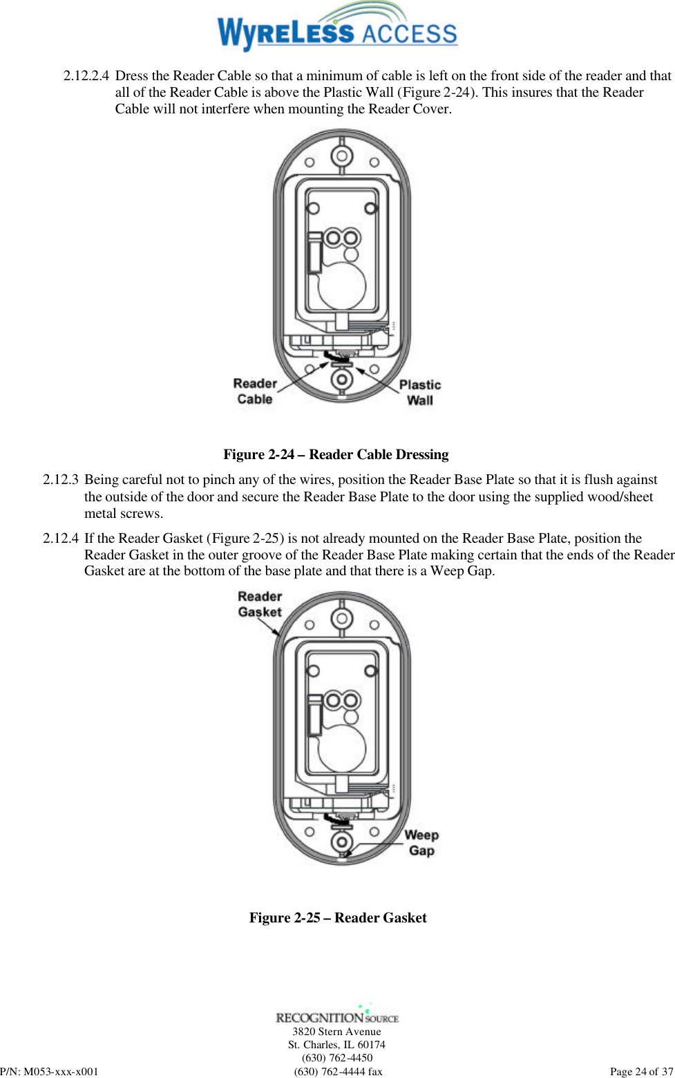   3820 Stern Avenue St. Charles, IL 60174 (630) 762-4450 P/N: M053-xxx-x001 (630) 762-4444 fax  Page 24 of 37 2.12.2.4 Dress the Reader Cable so that a minimum of cable is left on the front side of the reader and that all of the Reader Cable is above the Plastic Wall (Figure 2-24). This insures that the Reader Cable will not interfere when mounting the Reader Cover.  Figure 2-24 – Reader Cable Dressing 2.12.3 Being careful not to pinch any of the wires, position the Reader Base Plate so that it is flush against the outside of the door and secure the Reader Base Plate to the door using the supplied wood/sheet metal screws. 2.12.4 If the Reader Gasket (Figure 2-25) is not already mounted on the Reader Base Plate, position the Reader Gasket in the outer groove of the Reader Base Plate making certain that the ends of the Reader Gasket are at the bottom of the base plate and that there is a Weep Gap.  Figure 2-25 – Reader Gasket 