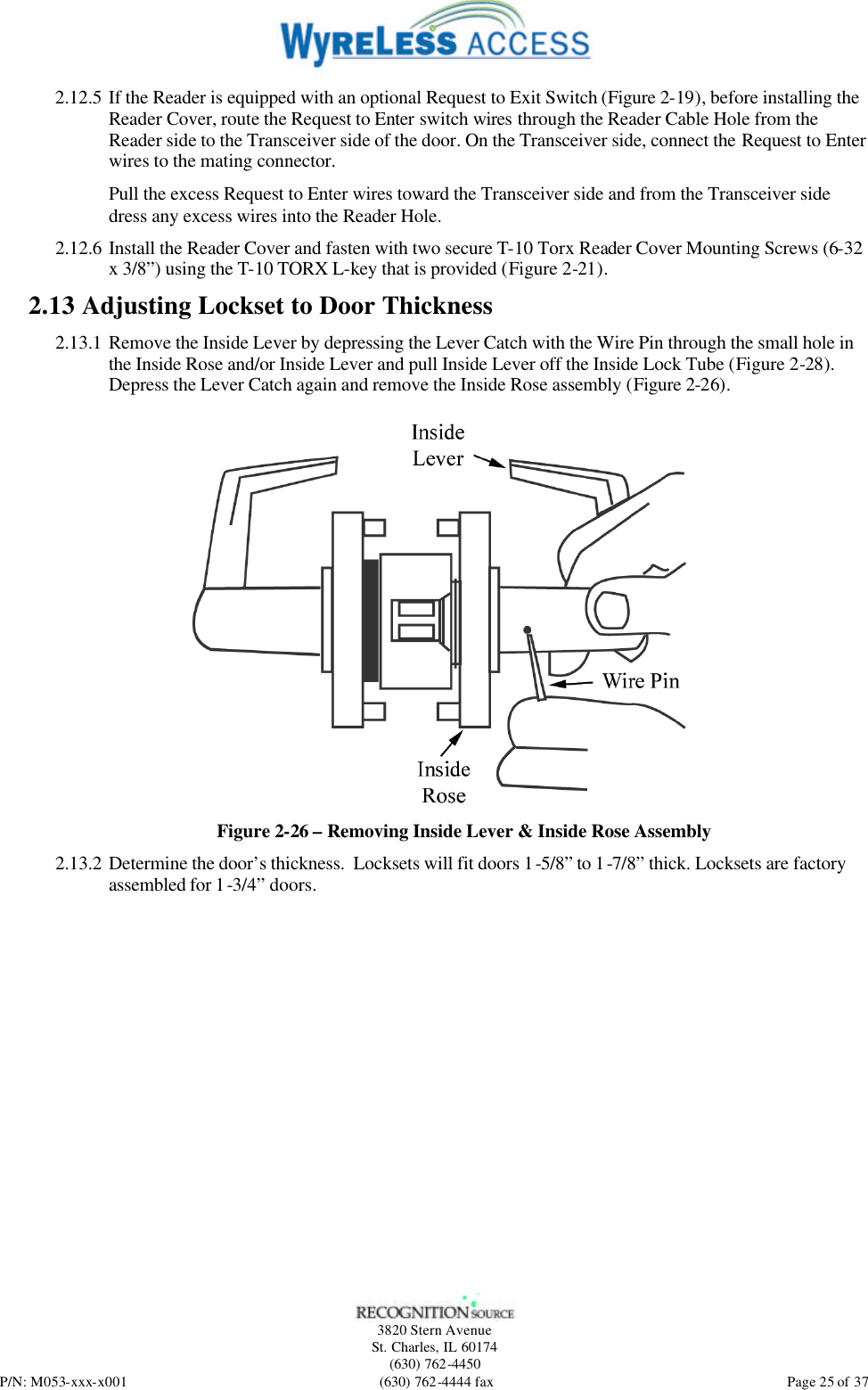   3820 Stern Avenue St. Charles, IL 60174 (630) 762-4450 P/N: M053-xxx-x001 (630) 762-4444 fax  Page 25 of 37 2.12.5 If the Reader is equipped with an optional Request to Exit Switch (Figure 2-19), before installing the Reader Cover, route the Request to Enter switch wires through the Reader Cable Hole from the Reader side to the Transceiver side of the door. On the Transceiver side, connect the Request to Enter wires to the mating connector. Pull the excess Request to Enter wires toward the Transceiver side and from the Transceiver side dress any excess wires into the Reader Hole. 2.12.6 Install the Reader Cover and fasten with two secure T-10 Torx Reader Cover Mounting Screws (6-32 x 3/8”) using the T-10 TORX L-key that is provided (Figure 2-21). 2.13 Adjusting Lockset to Door Thickness 2.13.1 Remove the Inside Lever by depressing the Lever Catch with the Wire Pin through the small hole in the Inside Rose and/or Inside Lever and pull Inside Lever off the Inside Lock Tube (Figure 2-28). Depress the Lever Catch again and remove the Inside Rose assembly (Figure 2-26).  Figure 2-26 – Removing Inside Lever &amp; Inside Rose Assembly 2.13.2 Determine the door’s thickness.  Locksets will fit doors 1-5/8” to 1-7/8” thick. Locksets are factory assembled for 1-3/4” doors. 