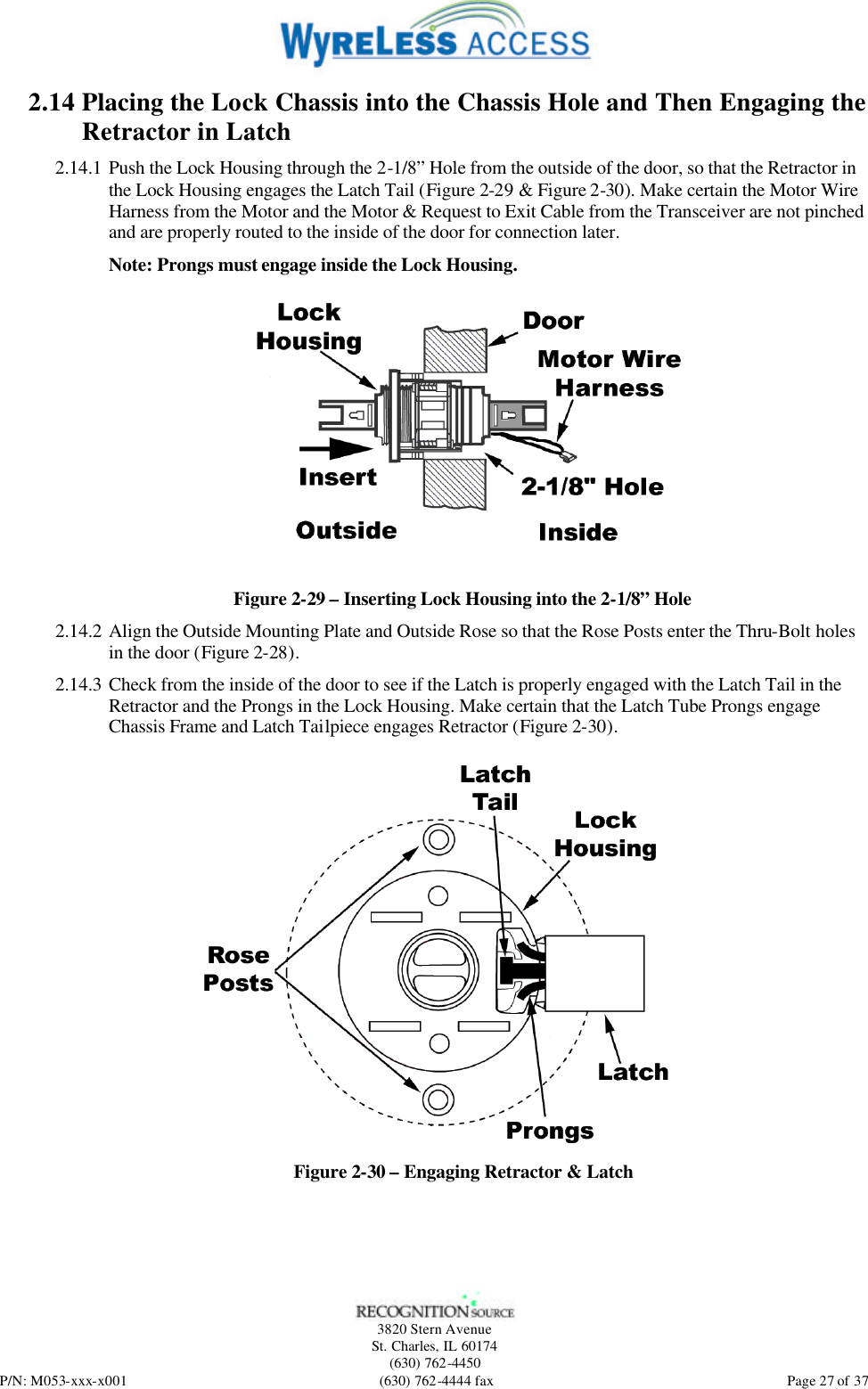   3820 Stern Avenue St. Charles, IL 60174 (630) 762-4450 P/N: M053-xxx-x001 (630) 762-4444 fax  Page 27 of 37 2.14 Placing the Lock Chassis into the Chassis Hole and Then Engaging the Retractor in Latch 2.14.1 Push the Lock Housing through the 2-1/8” Hole from the outside of the door, so that the Retractor in the Lock Housing engages the Latch Tail (Figure 2-29 &amp; Figure 2-30). Make certain the Motor Wire Harness from the Motor and the Motor &amp; Request to Exit Cable from the Transceiver are not pinched and are properly routed to the inside of the door for connection later. Note: Prongs must engage inside the Lock Housing.  Figure 2-29 – Inserting Lock Housing into the 2-1/8” Hole 2.14.2 Align the Outside Mounting Plate and Outside Rose so that the Rose Posts enter the Thru-Bolt holes in the door (Figure 2-28). 2.14.3 Check from the inside of the door to see if the Latch is properly engaged with the Latch Tail in the Retractor and the Prongs in the Lock Housing. Make certain that the Latch Tube Prongs engage Chassis Frame and Latch Tailpiece engages Retractor (Figure 2-30).  Figure 2-30 – Engaging Retractor &amp; Latch 