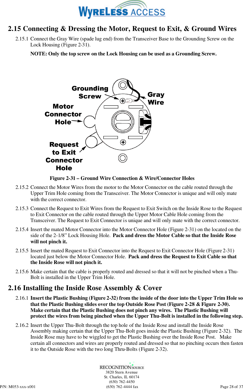   3820 Stern Avenue St. Charles, IL 60174 (630) 762-4450 P/N: M053-xxx-x001 (630) 762-4444 fax  Page 28 of 37 2.15 Connecting &amp; Dressing the Motor, Request to Exit, &amp; Ground Wires 2.15.1 Connect the Gray Wire (spade lug end) from the Transceiver Base to the Grounding Screw on the Lock Housing (Figure 2-31).  NOTE: Only the top screw on the Lock Housing can be used as a Grounding Screw.  Figure 2-31 – Ground Wire Connection &amp; Wire/Connector Holes 2.15.2 Connect the Motor Wires from the motor to the Motor Connector on the cable routed through the Upper Trim Hole coming from the Transceiver. The Motor Connector is unique and will only mate with the correct connector. 2.15.3 Connect the Request to Exit Wires from the Request to Exit Switch on the Inside Rose to the Request to Exit Connector on the cable routed through the Upper Motor Cable Hole coming from the Transceiver. The Request to Exit Connector is unique and will only mate with the correct connector. 2.15.4 Insert the mated Motor Connector into the Motor Connector Hole (Figure 2-31) on the located on the side of the 2-1/8” Lock Housing Hole.  Pack and dress the Motor Cable so that the Inside Rose will not pinch it. 2.15.5 Insert the mated Request to Exit Connector into the Request to Exit Connector Hole (Figure 2-31) located just below the Motor Connector Hole.  Pack and dress the Request to Exit Cable so that the Inside Rose will not pinch it. 2.15.6 Make certain that the cable is properly routed and dressed so that it will not be pinched when a Thu-Bolt is installed in the Upper Trim Hole. 2.16 Installing the Inside Rose Assembly &amp; Cover 2.16.1 Insert the Plastic Bushing (Figure 2-32) from the inside of the door into the Upper Trim Hole so that the Plastic Bushing slides over the top Outside Rose Post (Figure 2-28 &amp; Figure 2-30).  Make certain that the Plastic Bushing does not pinch any wires.  The Plastic Bushing will protect the wires from being pinched when the Upper Thu-Bolt is installed in the following step. 2.16.2 Insert the Upper Thu-Bolt through the top hole of the Inside Rose and install the Inside Rose Assembly making certain that the Upper Thu-Bolt goes inside the Plastic Bushing (Figure 2-32).  The Inside Rose may have to be wiggled to get the Plastic Bushing over the Inside Rose Post.   Make certain all connectors and wires are properly routed and dressed so that no pinching occurs then fasten it to the Outside Rose with the two long Thru-Bolts (Figure 2-32). 