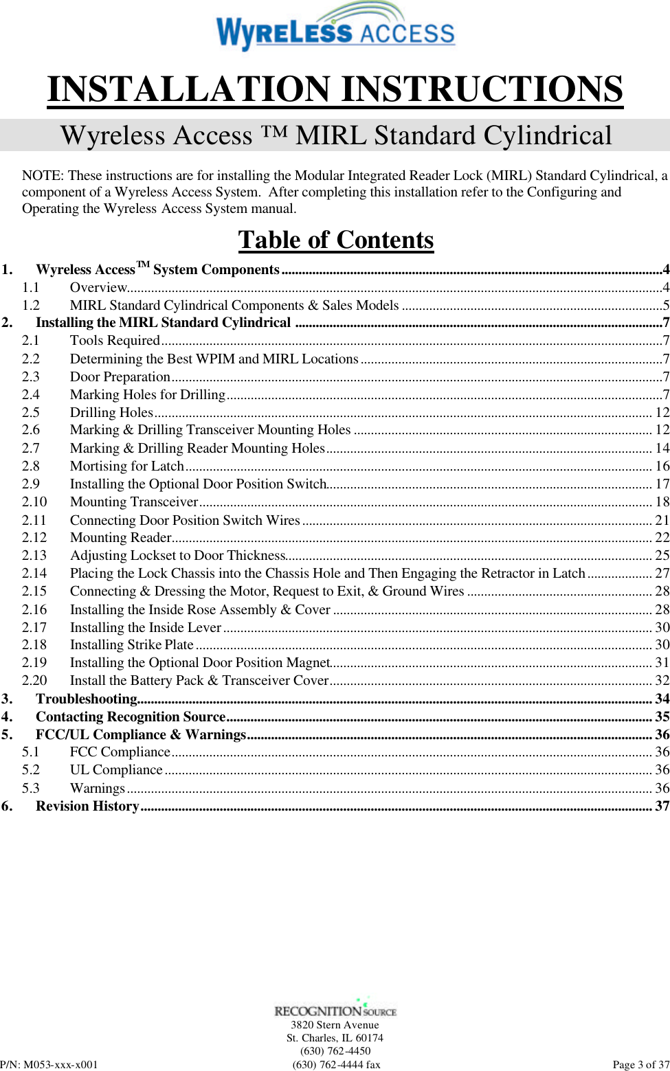   3820 Stern Avenue St. Charles, IL 60174 (630) 762-4450 P/N: M053-xxx-x001 (630) 762-4444 fax  Page 3 of 37 INSTALLATION INSTRUCTIONS Wyreless Access ™ MIRL Standard Cylindrical  NOTE: These instructions are for installing the Modular Integrated Reader Lock (MIRL) Standard Cylindrical, a component of a Wyreless Access System.  After completing this installation refer to the Configuring and Operating the Wyreless Access System manual. Table of Contents 1. Wyreless AccessTM System Components...............................................................................................................4 1.1 Overview............................................................................................................................................................4 1.2 MIRL Standard Cylindrical Components &amp; Sales Models ............................................................................5 2. Installing the MIRL Standard Cylindrical ...........................................................................................................7 2.1 Tools Required..................................................................................................................................................7 2.2 Determining the Best WPIM and MIRL Locations........................................................................................7 2.3 Door Preparation...............................................................................................................................................7 2.4 Marking Holes for Drilling...............................................................................................................................7 2.5 Drilling Holes................................................................................................................................................. 12 2.6 Marking &amp; Drilling Transceiver Mounting Holes ....................................................................................... 12 2.7 Marking &amp; Drilling Reader Mounting Holes............................................................................................... 14 2.8 Mortising for Latch........................................................................................................................................ 16 2.9 Installing the Optional Door Position Switch............................................................................................... 17 2.10 Mounting Transceiver.................................................................................................................................... 18 2.11 Connecting Door Position Switch Wires...................................................................................................... 21 2.12 Mounting Reader............................................................................................................................................ 22 2.13 Adjusting Lockset to Door Thickness........................................................................................................... 25 2.14 Placing the Lock Chassis into the Chassis Hole and Then Engaging the Retractor in Latch................... 27 2.15 Connecting &amp; Dressing the Motor, Request to Exit, &amp; Ground Wires ...................................................... 28 2.16 Installing the Inside Rose Assembly &amp; Cover ............................................................................................. 28 2.17 Installing the Inside Lever............................................................................................................................. 30 2.18 Installing Strike Plate..................................................................................................................................... 30 2.19 Installing the Optional Door Position Magnet.............................................................................................. 31 2.20 Install the Battery Pack &amp; Transceiver Cover.............................................................................................. 32 3. Troubleshooting...................................................................................................................................................... 34 4. Contacting Recognition Source............................................................................................................................ 35 5. FCC/UL Compliance &amp; Warnings...................................................................................................................... 36 5.1 FCC Compliance............................................................................................................................................ 36 5.2 UL Compliance.............................................................................................................................................. 36 5.3 Warnings......................................................................................................................................................... 36 6. Revision History..................................................................................................................................................... 37  