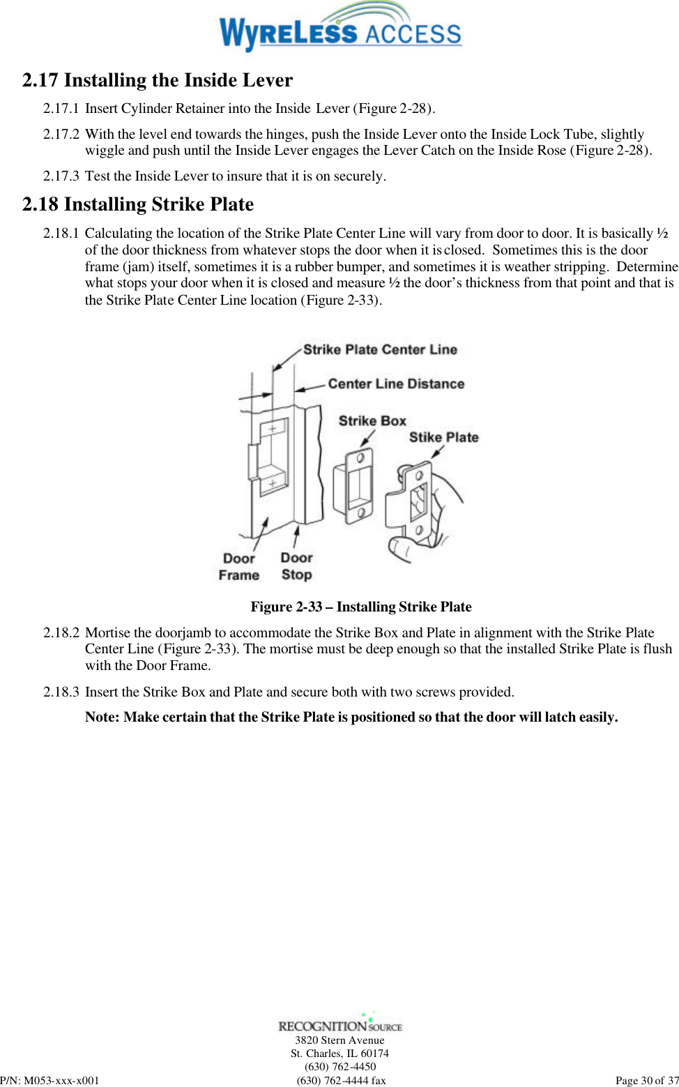   3820 Stern Avenue St. Charles, IL 60174 (630) 762-4450 P/N: M053-xxx-x001 (630) 762-4444 fax  Page 30 of 37 2.17 Installing the Inside Lever 2.17.1 Insert Cylinder Retainer into the Inside Lever (Figure 2-28). 2.17.2 With the level end towards the hinges, push the Inside Lever onto the Inside Lock Tube, slightly wiggle and push until the Inside Lever engages the Lever Catch on the Inside Rose (Figure 2-28). 2.17.3 Test the Inside Lever to insure that it is on securely. 2.18 Installing Strike Plate 2.18.1 Calculating the location of the Strike Plate Center Line will vary from door to door. It is basically ½ of the door thickness from whatever stops the door when it is closed.  Sometimes this is the door frame (jam) itself, sometimes it is a rubber bumper, and sometimes it is weather stripping.  Determine what stops your door when it is closed and measure ½ the door’s thickness from that point and that is the Strike Plate Center Line location (Figure 2-33).   Figure 2-33 – Installing Strike Plate 2.18.2 Mortise the doorjamb to accommodate the Strike Box and Plate in alignment with the Strike Plate Center Line (Figure 2-33). The mortise must be deep enough so that the installed Strike Plate is flush with the Door Frame. 2.18.3 Insert the Strike Box and Plate and secure both with two screws provided.  Note: Make certain that the Strike Plate is positioned so that the door will latch easily. 