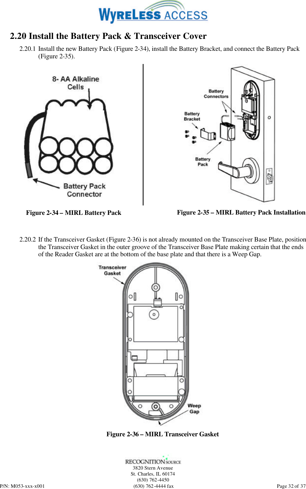   3820 Stern Avenue St. Charles, IL 60174 (630) 762-4450 P/N: M053-xxx-x001 (630) 762-4444 fax  Page 32 of 37 2.20 Install the Battery Pack &amp; Transceiver Cover 2.20.1 Install the new Battery Pack (Figure 2-34), install the Battery Bracket, and connect the Battery Pack (Figure 2-35).   Figure 2-34 – MIRL Battery Pack  Figure 2-35 – MIRL Battery Pack Installation  2.20.2 If the Transceiver Gasket (Figure 2-36) is not already mounted on the Transceiver Base Plate, position the Transceiver Gasket in the outer groove of the Transceiver Base Plate making certain that the ends of the Reader Gasket are at the bottom of the base plate and that there is a Weep Gap.  Figure 2-36 – MIRL Transceiver Gasket 