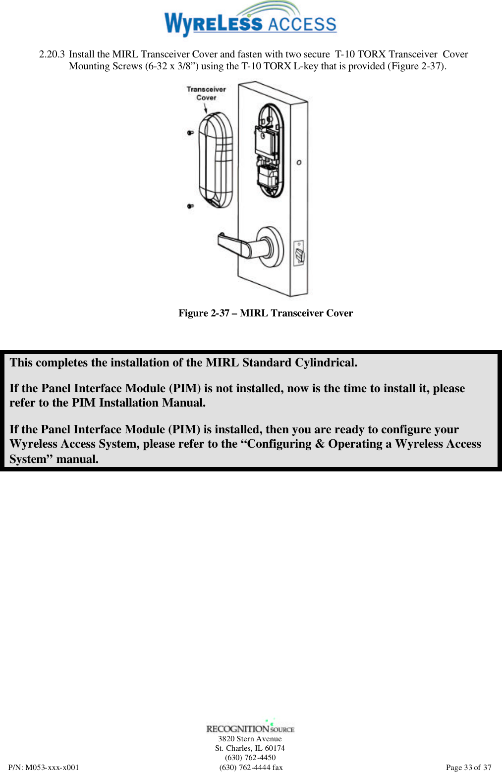   3820 Stern Avenue St. Charles, IL 60174 (630) 762-4450 P/N: M053-xxx-x001 (630) 762-4444 fax  Page 33 of 37 2.20.3 Install the MIRL Transceiver Cover and fasten with two secure  T-10 TORX Transceiver  Cover Mounting Screws (6-32 x 3/8”) using the T-10 TORX L-key that is provided (Figure 2-37).  Figure 2-37 – MIRL Transceiver Cover This completes the installation of the MIRL Standard Cylindrical. If the Panel Interface Module (PIM) is not installed, now is the time to install it, please refer to the PIM Installation Manual. If the Panel Interface Module (PIM) is installed, then you are ready to configure your Wyreless Access System, please refer to the “Configuring &amp; Operating a Wyreless Access System” manual. 