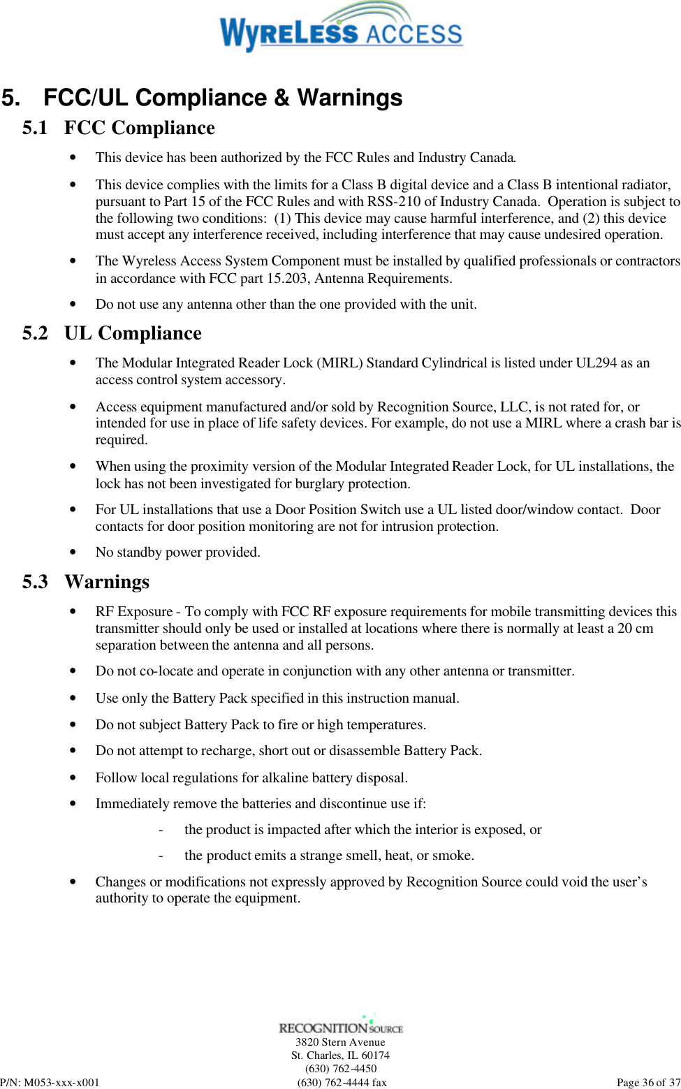   3820 Stern Avenue St. Charles, IL 60174 (630) 762-4450 P/N: M053-xxx-x001 (630) 762-4444 fax  Page 36 of 37 5. FCC/UL Compliance &amp; Warnings 5.1 FCC Compliance • This device has been authorized by the FCC Rules and Industry Canada.   • This device complies with the limits for a Class B digital device and a Class B intentional radiator, pursuant to Part 15 of the FCC Rules and with RSS-210 of Industry Canada.  Operation is subject to the following two conditions:  (1) This device may cause harmful interference, and (2) this device must accept any interference received, including interference that may cause undesired operation.   • The Wyreless Access System Component must be installed by qualified professionals or contractors in accordance with FCC part 15.203, Antenna Requirements. • Do not use any antenna other than the one provided with the unit. 5.2 UL Compliance • The Modular Integrated Reader Lock (MIRL) Standard Cylindrical is listed under UL294 as an access control system accessory. • Access equipment manufactured and/or sold by Recognition Source, LLC, is not rated for, or intended for use in place of life safety devices. For example, do not use a MIRL where a crash bar is required. • When using the proximity version of the Modular Integrated Reader Lock, for UL installations, the lock has not been investigated for burglary protection. • For UL installations that use a Door Position Switch use a UL listed door/window contact.  Door contacts for door position monitoring are not for intrusion protection. • No standby power provided. 5.3 Warnings • RF Exposure - To comply with FCC RF exposure requirements for mobile transmitting devices this transmitter should only be used or installed at locations where there is normally at least a 20 cm separation between the antenna and all persons. • Do not co-locate and operate in conjunction with any other antenna or transmitter. • Use only the Battery Pack specified in this instruction manual. • Do not subject Battery Pack to fire or high temperatures. • Do not attempt to recharge, short out or disassemble Battery Pack. • Follow local regulations for alkaline battery disposal. • Immediately remove the batteries and discontinue use if: - the product is impacted after which the interior is exposed, or - the product emits a strange smell, heat, or smoke. • Changes or modifications not expressly approved by Recognition Source could void the user’s authority to operate the equipment.  