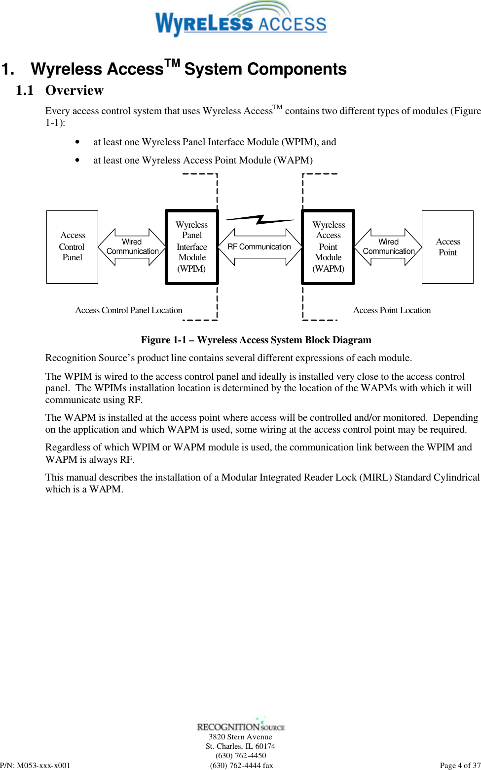   3820 Stern Avenue St. Charles, IL 60174 (630) 762-4450 P/N: M053-xxx-x001 (630) 762-4444 fax  Page 4 of 37 1. Wyreless AccessTM System Components 1.1 Overview Every access control system that uses Wyreless AccessTM contains two different types of modules (Figure 1-1): • at least one Wyreless Panel Interface Module (WPIM), and • at least one Wyreless Access Point Module (WAPM) AccessControlPanelWyrelessPanelInterfaceModule(WPIM)WyrelessAccessPointModule(WAPM)AccessPointRF CommunicationAccess Control Panel Location Access Point LocationWired Communication Wired Communication Figure 1-1 – Wyreless Access System Block Diagram Recognition Source’s product line contains several different expressions of each module. The WPIM is wired to the access control panel and ideally is installed very close to the access control panel.  The WPIMs installation location is determined by the location of the WAPMs with which it will communicate using RF. The WAPM is installed at the access point where access will be controlled and/or monitored.  Depending on the application and which WAPM is used, some wiring at the access control point may be required. Regardless of which WPIM or WAPM module is used, the communication link between the WPIM and WAPM is always RF. This manual describes the installation of a Modular Integrated Reader Lock (MIRL) Standard Cylindrical which is a WAPM. 