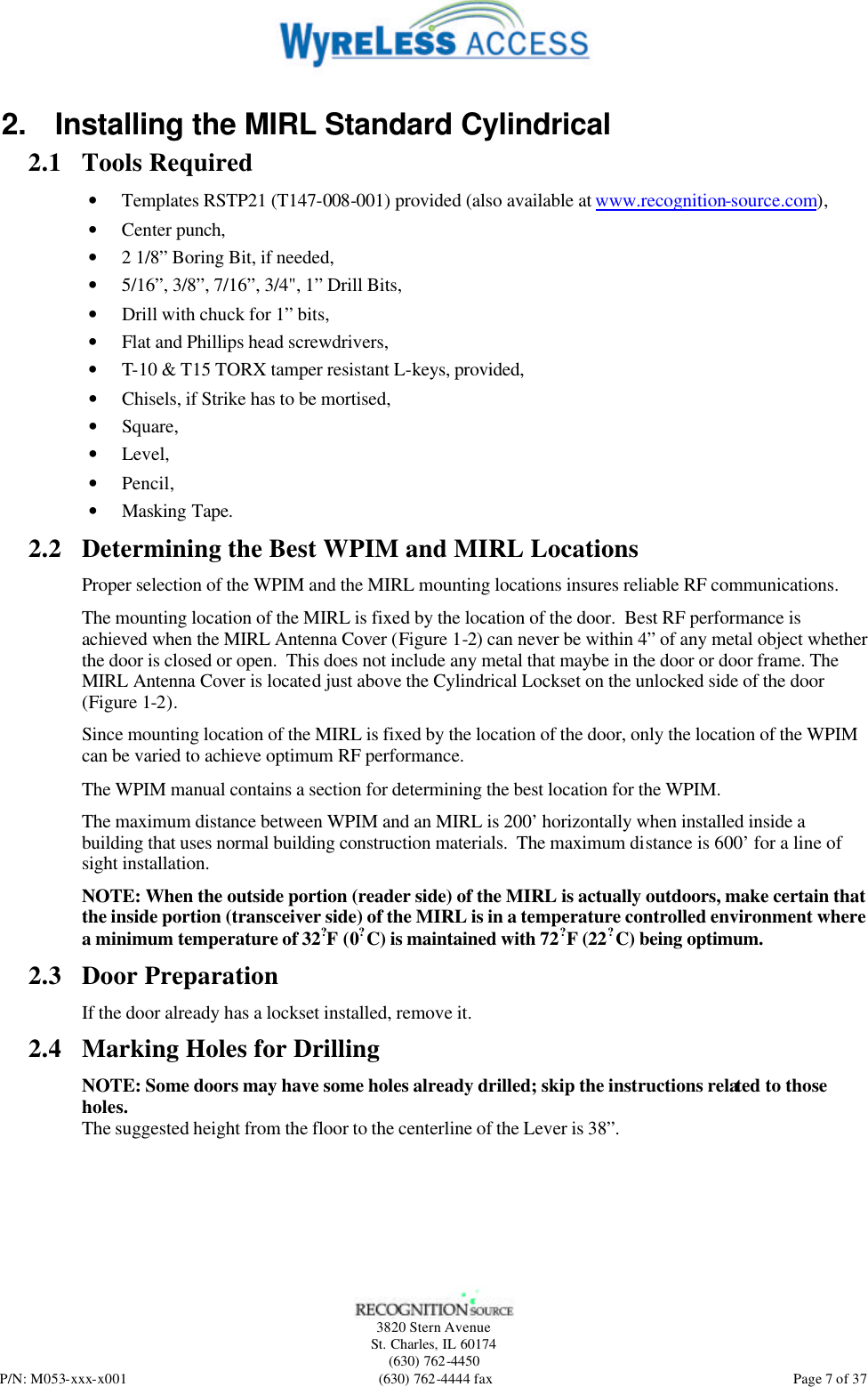   3820 Stern Avenue St. Charles, IL 60174 (630) 762-4450 P/N: M053-xxx-x001 (630) 762-4444 fax  Page 7 of 37 2. Installing the MIRL Standard Cylindrical 2.1 Tools Required • Templates RSTP21 (T147-008-001) provided (also available at www.recognition-source.com), • Center punch, • 2 1/8” Boring Bit, if needed, • 5/16”, 3/8”, 7/16”, 3/4&quot;, 1” Drill Bits, • Drill with chuck for 1” bits, • Flat and Phillips head screwdrivers, • T-10 &amp; T15 TORX tamper resistant L-keys, provided, • Chisels, if Strike has to be mortised, • Square, • Level, • Pencil, • Masking Tape. 2.2 Determining the Best WPIM and MIRL Locations Proper selection of the WPIM and the MIRL mounting locations insures reliable RF communications. The mounting location of the MIRL is fixed by the location of the door.  Best RF performance is achieved when the MIRL Antenna Cover (Figure 1-2) can never be within 4” of any metal object whether the door is closed or open.  This does not include any metal that maybe in the door or door frame. The MIRL Antenna Cover is located just above the Cylindrical Lockset on the unlocked side of the door (Figure 1-2). Since mounting location of the MIRL is fixed by the location of the door, only the location of the WPIM can be varied to achieve optimum RF performance. The WPIM manual contains a section for determining the best location for the WPIM.  The maximum distance between WPIM and an MIRL is 200’ horizontally when installed inside a building that uses normal building construction materials.  The maximum distance is 600’ for a line of sight installation. NOTE: When the outside portion (reader side) of the MIRL is actually outdoors, make certain that the inside portion (transceiver side) of the MIRL is in a temperature controlled environment where a minimum temperature of 32?  F (0?  C) is maintained with 72?  F (22?  C) being optimum.  2.3 Door Preparation If the door already has a lockset installed, remove it. 2.4 Marking Holes for Drilling NOTE: Some doors may have some holes already drilled; skip the instructions related to those holes. The suggested height from the floor to the centerline of the Lever is 38”. 