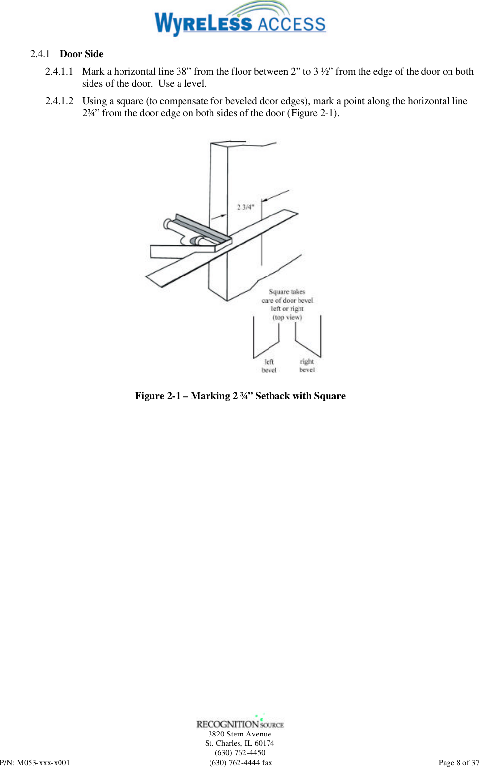   3820 Stern Avenue St. Charles, IL 60174 (630) 762-4450 P/N: M053-xxx-x001 (630) 762-4444 fax  Page 8 of 37 2.4.1 Door Side 2.4.1.1 Mark a horizontal line 38” from the floor between 2” to 3 ½” from the edge of the door on both sides of the door.  Use a level. 2.4.1.2 Using a square (to compensate for beveled door edges), mark a point along the horizontal line 2¾” from the door edge on both sides of the door (Figure 2-1).  Figure 2-1 – Marking 2 ¾” Setback with Square 