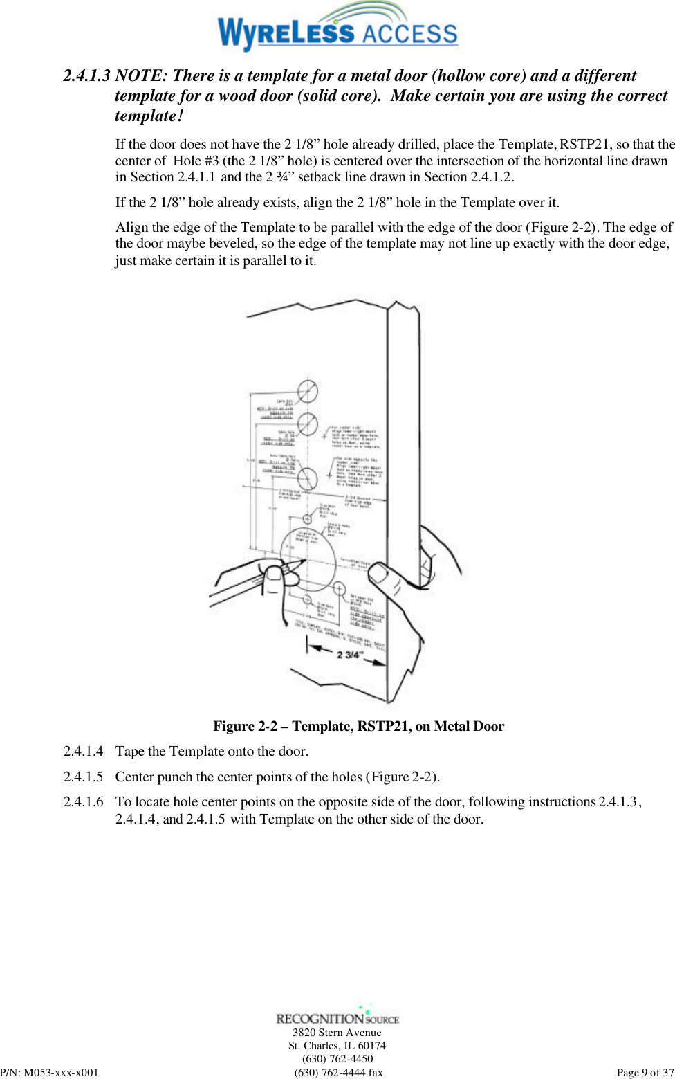   3820 Stern Avenue St. Charles, IL 60174 (630) 762-4450 P/N: M053-xxx-x001 (630) 762-4444 fax  Page 9 of 37 2.4.1.3 NOTE: There is a template for a metal door (hollow core) and a different template for a wood door (solid core).  Make certain you are using the correct template! If the door does not have the 2 1/8” hole already drilled, place the Template, RSTP21, so that the center of  Hole #3 (the 2 1/8” hole) is centered over the intersection of the horizontal line drawn in Section 2.4.1.1 and the 2 ¾” setback line drawn in Section 2.4.1.2.  If the 2 1/8” hole already exists, align the 2 1/8” hole in the Template over it.  Align the edge of the Template to be parallel with the edge of the door (Figure 2-2). The edge of the door maybe beveled, so the edge of the template may not line up exactly with the door edge, just make certain it is parallel to it.   Figure 2-2 – Template, RSTP21, on Metal Door 2.4.1.4 Tape the Template onto the door. 2.4.1.5 Center punch the center points of the holes (Figure 2-2).  2.4.1.6 To locate hole center points on the opposite side of the door, following instructions 2.4.1.3, 2.4.1.4, and 2.4.1.5 with Template on the other side of the door.   