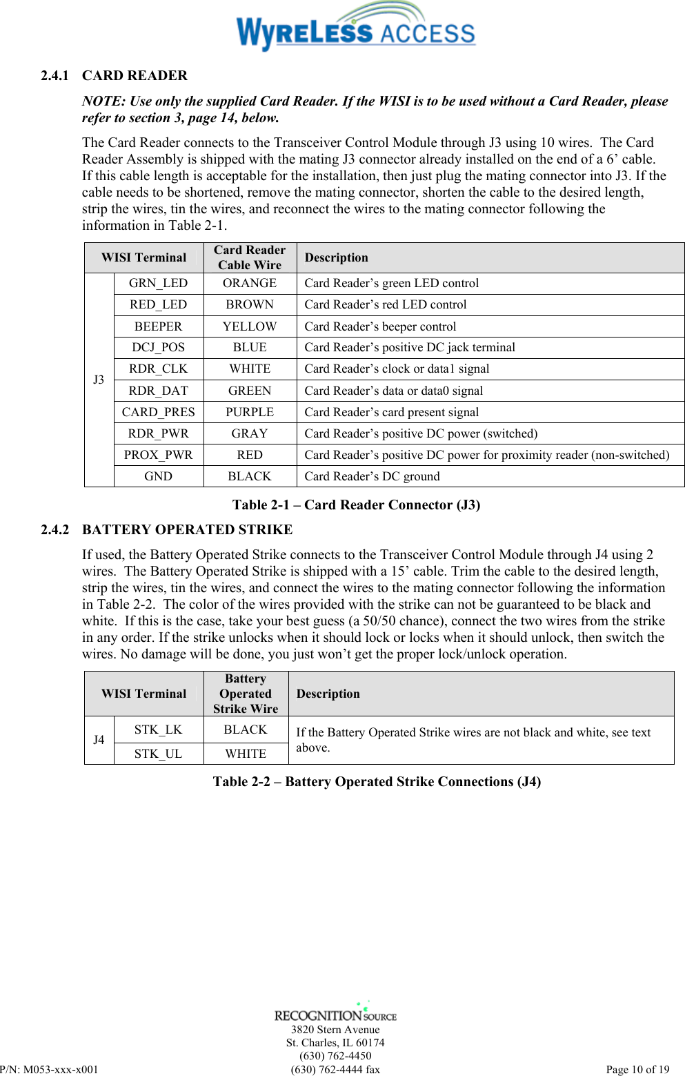    3820 Stern Avenue St. Charles, IL 60174 (630) 762-4450 P/N: M053-xxx-x001  (630) 762-4444 fax   Page 10 of 19 2.4.1 CARD READER NOTE: Use only the supplied Card Reader. If the WISI is to be used without a Card Reader, please refer to section 3, page 14, below. The Card Reader connects to the Transceiver Control Module through J3 using 10 wires.  The Card Reader Assembly is shipped with the mating J3 connector already installed on the end of a 6’ cable.  If this cable length is acceptable for the installation, then just plug the mating connector into J3. If the cable needs to be shortened, remove the mating connector, shorten the cable to the desired length, strip the wires, tin the wires, and reconnect the wires to the mating connector following the information in Table 2-1. WISI Terminal  Card Reader Cable Wire  Description GRN_LED  ORANGE  Card Reader’s green LED control RED_LED  BROWN  Card Reader’s red LED control BEEPER YELLOW Card Reader’s beeper control DCJ_POS  BLUE  Card Reader’s positive DC jack terminal RDR_CLK  WHITE  Card Reader’s clock or data1 signal RDR_DAT  GREEN  Card Reader’s data or data0 signal CARD_PRES  PURPLE  Card Reader’s card present signal RDR_PWR  GRAY  Card Reader’s positive DC power (switched) PROX_PWR  RED  Card Reader’s positive DC power for proximity reader (non-switched) J3 GND  BLACK  Card Reader’s DC ground Table 2-1 – Card Reader Connector (J3) 2.4.2 BATTERY OPERATED STRIKE If used, the Battery Operated Strike connects to the Transceiver Control Module through J4 using 2 wires.  The Battery Operated Strike is shipped with a 15’ cable. Trim the cable to the desired length, strip the wires, tin the wires, and connect the wires to the mating connector following the information in Table 2-2.  The color of the wires provided with the strike can not be guaranteed to be black and white.  If this is the case, take your best guess (a 50/50 chance), connect the two wires from the strike in any order. If the strike unlocks when it should lock or locks when it should unlock, then switch the wires. No damage will be done, you just won’t get the proper lock/unlock operation. WISI Terminal Battery Operated Strike Wire Description STK_LK BLACK J4 STK_UL WHITE If the Battery Operated Strike wires are not black and white, see text above. Table 2-2 – Battery Operated Strike Connections (J4) 