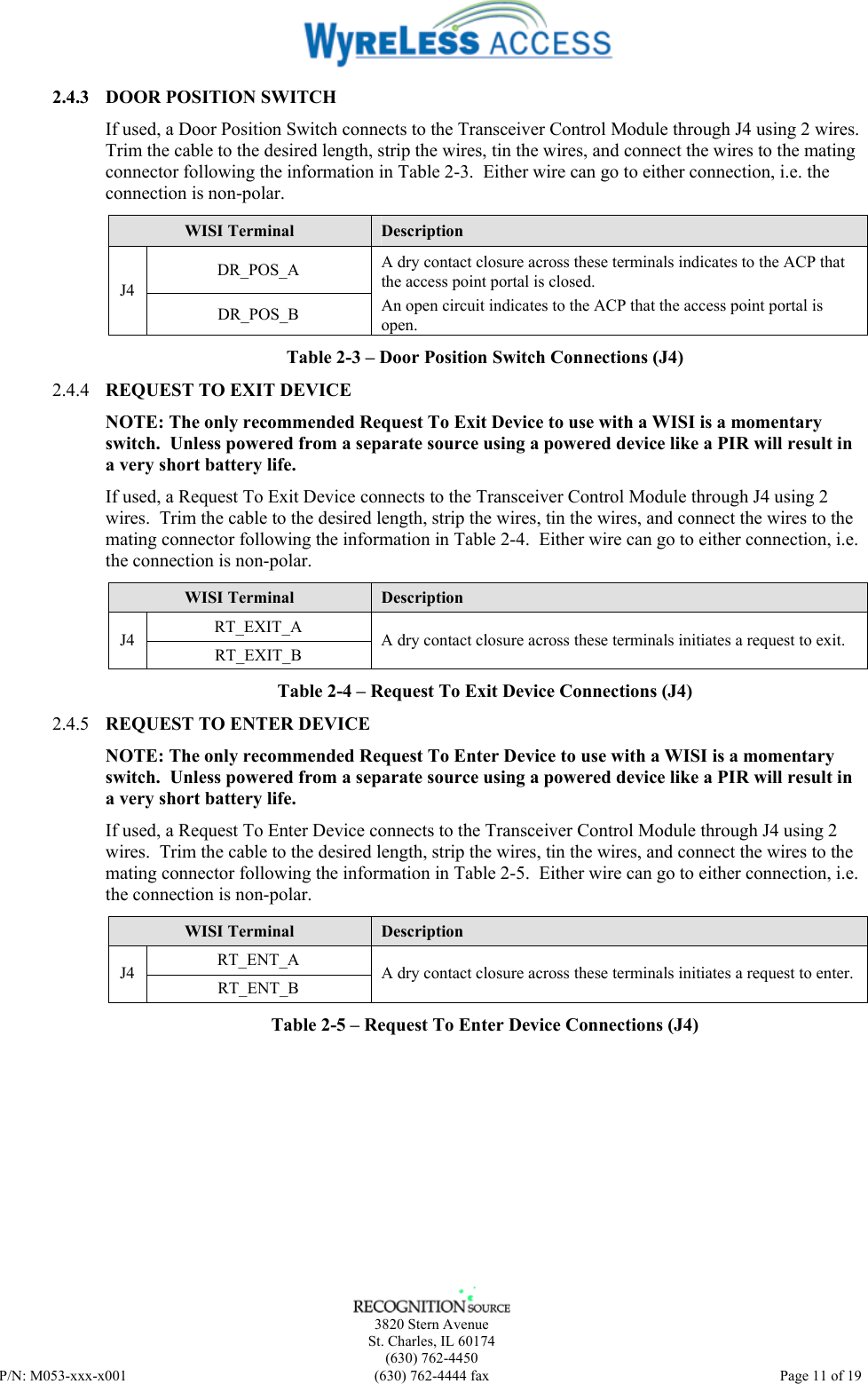   3820 Stern Avenue St. Charles, IL 60174 (630) 762-4450 P/N: M053-xxx-x001  (630) 762-4444 fax   Page 11 of 19 2.4.3 DOOR POSITION SWITCH If used, a Door Position Switch connects to the Transceiver Control Module through J4 using 2 wires.  Trim the cable to the desired length, strip the wires, tin the wires, and connect the wires to the mating connector following the information in Table 2-3.  Either wire can go to either connection, i.e. the connection is non-polar. WISI Terminal  Description DR_POS_A J4 DR_POS_B A dry contact closure across these terminals indicates to the ACP that the access point portal is closed.   An open circuit indicates to the ACP that the access point portal is open. Table 2-3 – Door Position Switch Connections (J4) 2.4.4 REQUEST TO EXIT DEVICE  NOTE: The only recommended Request To Exit Device to use with a WISI is a momentary switch.  Unless powered from a separate source using a powered device like a PIR will result in a very short battery life. If used, a Request To Exit Device connects to the Transceiver Control Module through J4 using 2 wires.  Trim the cable to the desired length, strip the wires, tin the wires, and connect the wires to the mating connector following the information in Table 2-4.  Either wire can go to either connection, i.e. the connection is non-polar. WISI Terminal  Description RT_EXIT_A J4  RT_EXIT_B  A dry contact closure across these terminals initiates a request to exit. Table 2-4 – Request To Exit Device Connections (J4) 2.4.5 REQUEST TO ENTER DEVICE  NOTE: The only recommended Request To Enter Device to use with a WISI is a momentary switch.  Unless powered from a separate source using a powered device like a PIR will result in a very short battery life. If used, a Request To Enter Device connects to the Transceiver Control Module through J4 using 2 wires.  Trim the cable to the desired length, strip the wires, tin the wires, and connect the wires to the mating connector following the information in Table 2-5.  Either wire can go to either connection, i.e. the connection is non-polar. WISI Terminal  Description RT_ENT_A J4  RT_ENT_B  A dry contact closure across these terminals initiates a request to enter. Table 2-5 – Request To Enter Device Connections (J4) 