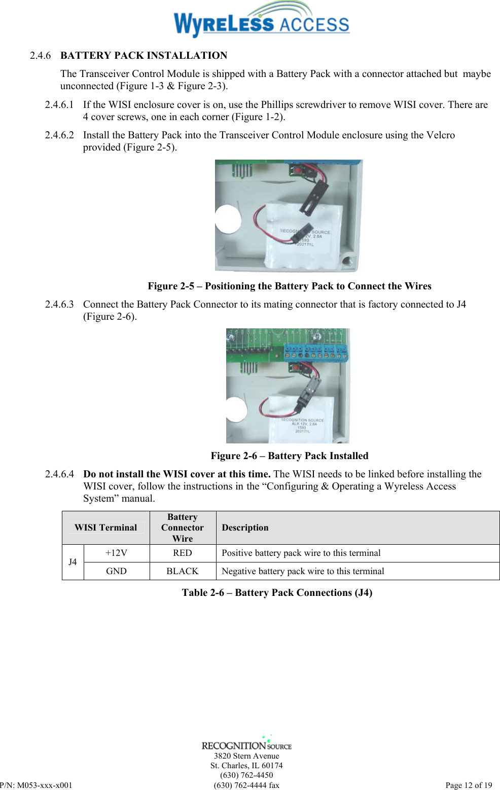    3820 Stern Avenue St. Charles, IL 60174 (630) 762-4450 P/N: M053-xxx-x001  (630) 762-4444 fax   Page 12 of 19 2.4.6 BATTERY PACK INSTALLATION The Transceiver Control Module is shipped with a Battery Pack with a connector attached but  maybe unconnected (Figure 1-3 &amp; Figure 2-3).  2.4.6.1 If the WISI enclosure cover is on, use the Phillips screwdriver to remove WISI cover. There are 4 cover screws, one in each corner (Figure 1-2).  2.4.6.2 Install the Battery Pack into the Transceiver Control Module enclosure using the Velcro provided (Figure 2-5).  Figure 2-5 – Positioning the Battery Pack to Connect the Wires  2.4.6.3 Connect the Battery Pack Connector to its mating connector that is factory connected to J4 (Figure 2-6).  Figure 2-6 – Battery Pack Installed 2.4.6.4 Do not install the WISI cover at this time. The WISI needs to be linked before installing the WISI cover, follow the instructions in the “Configuring &amp; Operating a Wyreless Access System” manual. WISI Terminal Battery  Connector Wire Description +12V  RED  Positive battery pack wire to this terminal J4 GND  BLACK  Negative battery pack wire to this terminal Table 2-6 – Battery Pack Connections (J4) 