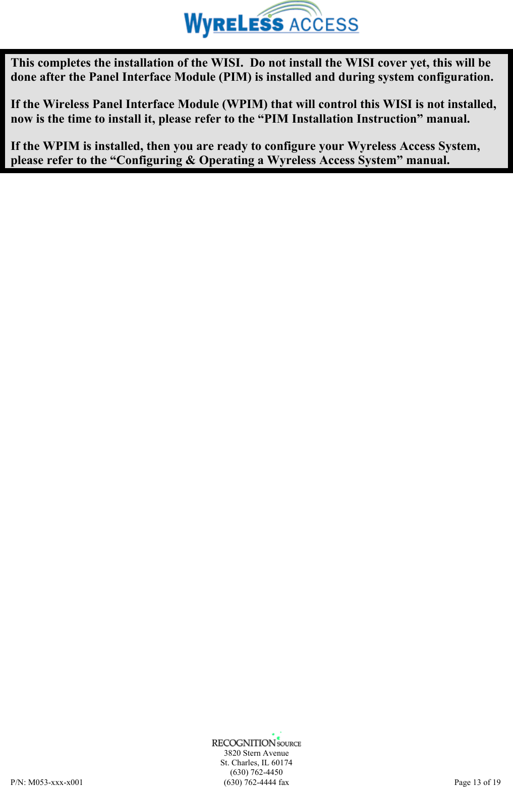    3820 Stern Avenue St. Charles, IL 60174 (630) 762-4450 P/N: M053-xxx-x001  (630) 762-4444 fax   Page 13 of 19 This completes the installation of the WISI.  Do not install the WISI cover yet, this will be done after the Panel Interface Module (PIM) is installed and during system configuration. If the Wireless Panel Interface Module (WPIM) that will control this WISI is not installed, now is the time to install it, please refer to the “PIM Installation Instruction” manual. If the WPIM is installed, then you are ready to configure your Wyreless Access System, please refer to the “Configuring &amp; Operating a Wyreless Access System” manual. 
