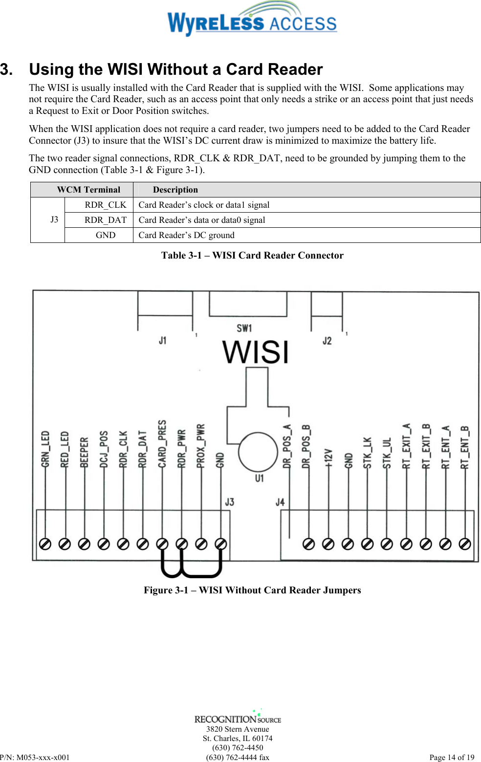    3820 Stern Avenue St. Charles, IL 60174 (630) 762-4450 P/N: M053-xxx-x001  (630) 762-4444 fax   Page 14 of 19 3.  Using the WISI Without a Card Reader The WISI is usually installed with the Card Reader that is supplied with the WISI.  Some applications may not require the Card Reader, such as an access point that only needs a strike or an access point that just needs a Request to Exit or Door Position switches. When the WISI application does not require a card reader, two jumpers need to be added to the Card Reader Connector (J3) to insure that the WISI’s DC current draw is minimized to maximize the battery life. The two reader signal connections, RDR_CLK &amp; RDR_DAT, need to be grounded by jumping them to the GND connection (Table 3-1 &amp; Figure 3-1). WCM Terminal  Description RDR_CLK  Card Reader’s clock or data1 signal RDR_DAT  Card Reader’s data or data0 signal J3 GND  Card Reader’s DC ground Table 3-1 – WISI Card Reader Connector  Figure 3-1 – WISI Without Card Reader Jumpers 