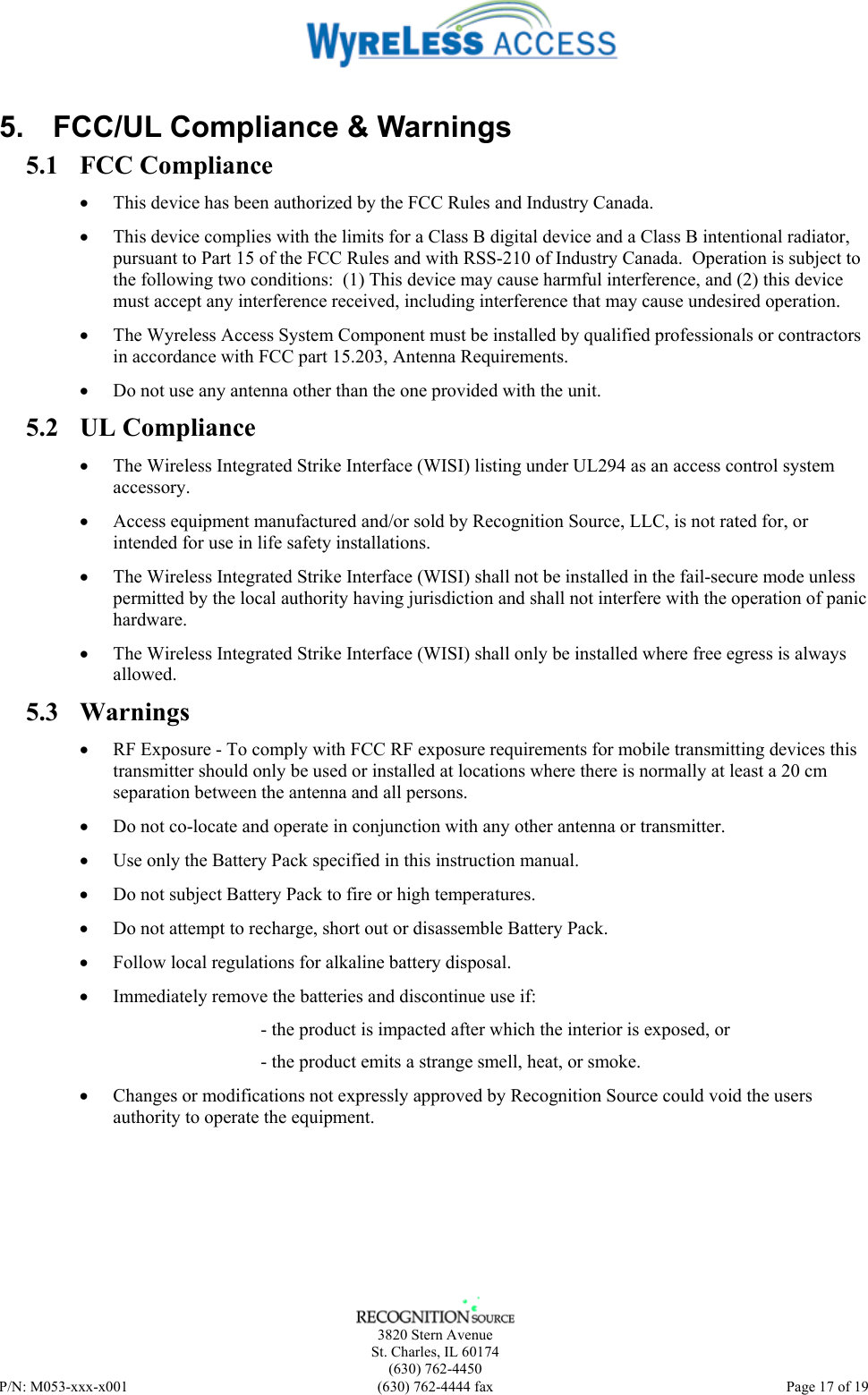    3820 Stern Avenue St. Charles, IL 60174 (630) 762-4450 P/N: M053-xxx-x001  (630) 762-4444 fax   Page 17 of 19 5.  FCC/UL Compliance &amp; Warnings 5.1 FCC Compliance • This device has been authorized by the FCC Rules and Industry Canada.   • This device complies with the limits for a Class B digital device and a Class B intentional radiator, pursuant to Part 15 of the FCC Rules and with RSS-210 of Industry Canada.  Operation is subject to the following two conditions:  (1) This device may cause harmful interference, and (2) this device must accept any interference received, including interference that may cause undesired operation.   • The Wyreless Access System Component must be installed by qualified professionals or contractors in accordance with FCC part 15.203, Antenna Requirements. • Do not use any antenna other than the one provided with the unit. 5.2 UL Compliance • The Wireless Integrated Strike Interface (WISI) listing under UL294 as an access control system accessory. • Access equipment manufactured and/or sold by Recognition Source, LLC, is not rated for, or intended for use in life safety installations. • The Wireless Integrated Strike Interface (WISI) shall not be installed in the fail-secure mode unless permitted by the local authority having jurisdiction and shall not interfere with the operation of panic hardware.  • The Wireless Integrated Strike Interface (WISI) shall only be installed where free egress is always allowed.  5.3 Warnings • RF Exposure - To comply with FCC RF exposure requirements for mobile transmitting devices this transmitter should only be used or installed at locations where there is normally at least a 20 cm separation between the antenna and all persons. • Do not co-locate and operate in conjunction with any other antenna or transmitter. • Use only the Battery Pack specified in this instruction manual. • Do not subject Battery Pack to fire or high temperatures. • Do not attempt to recharge, short out or disassemble Battery Pack. • Follow local regulations for alkaline battery disposal. • Immediately remove the batteries and discontinue use if: - the product is impacted after which the interior is exposed, or - the product emits a strange smell, heat, or smoke. • Changes or modifications not expressly approved by Recognition Source could void the users authority to operate the equipment. 