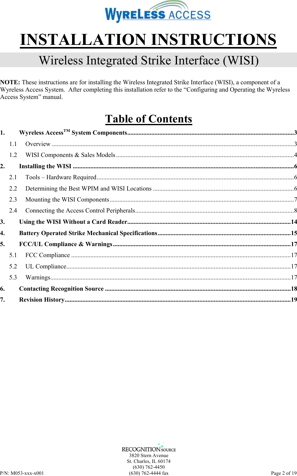    3820 Stern Avenue St. Charles, IL 60174 (630) 762-4450 P/N: M053-xxx-x001  (630) 762-4444 fax   Page 2 of 19 INSTALLATION INSTRUCTIONS Wireless Integrated Strike Interface (WISI) NOTE: These instructions are for installing the Wireless Integrated Strike Interface (WISI), a component of a Wyreless Access System.  After completing this installation refer to the “Configuring and Operating the Wyreless Access System” manual. Table of Contents 1. Wyreless AccessTM System Components........................................................................................................3 1.1 Overview .......................................................................................................................................................3 1.2 WISI Components &amp; Sales Models ...............................................................................................................4 2. Installing the WISI ..........................................................................................................................................6 2.1 Tools – Hardware Required...........................................................................................................................6 2.2 Determining the Best WPIM and WISI Locations ........................................................................................6 2.3 Mounting the WISI Components...................................................................................................................7 2.4 Connecting the Access Control Peripherals...................................................................................................8 3. Using the WISI Without a Card Reader......................................................................................................14 4. Battery Operated Strike Mechanical Specifications...................................................................................15 5. FCC/UL Compliance &amp; Warnings...............................................................................................................17 5.1 FCC Compliance .........................................................................................................................................17 5.2 UL Compliance............................................................................................................................................17 5.3 Warnings......................................................................................................................................................17 6. Contacting Recognition Source ....................................................................................................................18 7. Revision History.............................................................................................................................................19  