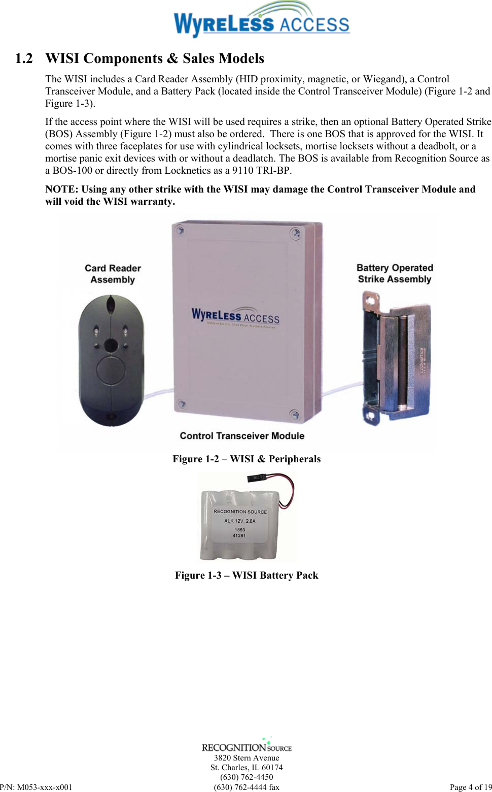    3820 Stern Avenue St. Charles, IL 60174 (630) 762-4450 P/N: M053-xxx-x001  (630) 762-4444 fax   Page 4 of 19 1.2 WISI Components &amp; Sales Models The WISI includes a Card Reader Assembly (HID proximity, magnetic, or Wiegand), a Control Transceiver Module, and a Battery Pack (located inside the Control Transceiver Module) (Figure 1-2 and Figure 1-3).  If the access point where the WISI will be used requires a strike, then an optional Battery Operated Strike (BOS) Assembly (Figure 1-2) must also be ordered.  There is one BOS that is approved for the WISI. It comes with three faceplates for use with cylindrical locksets, mortise locksets without a deadbolt, or a mortise panic exit devices with or without a deadlatch. The BOS is available from Recognition Source as a BOS-100 or directly from Locknetics as a 9110 TRI-BP. NOTE: Using any other strike with the WISI may damage the Control Transceiver Module and will void the WISI warranty.  Figure 1-2 – WISI &amp; Peripherals  Figure 1-3 – WISI Battery Pack 