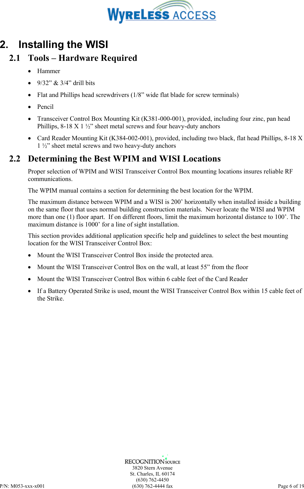    3820 Stern Avenue St. Charles, IL 60174 (630) 762-4450 P/N: M053-xxx-x001  (630) 762-4444 fax   Page 6 of 19 2.  Installing the WISI 2.1 Tools – Hardware Required • Hammer • 9/32” &amp; 3/4” drill bits • Flat and Phillips head screwdrivers (1/8” wide flat blade for screw terminals) • Pencil • Transceiver Control Box Mounting Kit (K381-000-001), provided, including four zinc, pan head Phillips, 8-18 X 1 ½” sheet metal screws and four heavy-duty anchors • Card Reader Mounting Kit (K384-002-001), provided, including two black, flat head Phillips, 8-18 X 1 ½” sheet metal screws and two heavy-duty anchors 2.2 Determining the Best WPIM and WISI Locations Proper selection of WPIM and WISI Transceiver Control Box mounting locations insures reliable RF communications.  The WPIM manual contains a section for determining the best location for the WPIM. The maximum distance between WPIM and a WISI is 200’ horizontally when installed inside a building on the same floor that uses normal building construction materials.  Never locate the WISI and WPIM more than one (1) floor apart.  If on different floors, limit the maximum horizontal distance to 100’. The maximum distance is 1000’ for a line of sight installation. This section provides additional application specific help and guidelines to select the best mounting location for the WISI Transceiver Control Box: • Mount the WISI Transceiver Control Box inside the protected area. • Mount the WISI Transceiver Control Box on the wall, at least 55” from the floor • Mount the WISI Transceiver Control Box within 6 cable feet of the Card Reader • If a Battery Operated Strike is used, mount the WISI Transceiver Control Box within 15 cable feet of the Strike. 