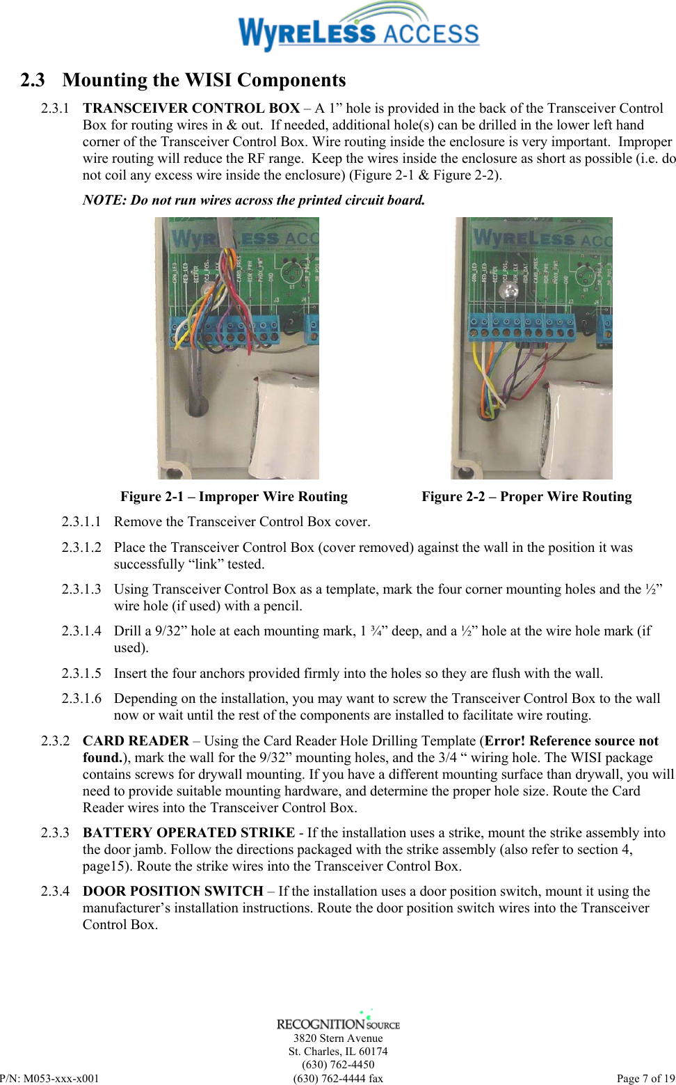    3820 Stern Avenue St. Charles, IL 60174 (630) 762-4450 P/N: M053-xxx-x001  (630) 762-4444 fax   Page 7 of 19 2.3 Mounting the WISI Components 2.3.1 TRANSCEIVER CONTROL BOX – A 1” hole is provided in the back of the Transceiver Control Box for routing wires in &amp; out.  If needed, additional hole(s) can be drilled in the lower left hand corner of the Transceiver Control Box. Wire routing inside the enclosure is very important.  Improper wire routing will reduce the RF range.  Keep the wires inside the enclosure as short as possible (i.e. do not coil any excess wire inside the enclosure) (Figure 2-1 &amp; Figure 2-2). NOTE: Do not run wires across the printed circuit board.  Figure 2-1 – Improper Wire Routing  Figure 2-2 – Proper Wire Routing 2.3.1.1 Remove the Transceiver Control Box cover. 2.3.1.2 Place the Transceiver Control Box (cover removed) against the wall in the position it was successfully “link” tested.  2.3.1.3 Using Transceiver Control Box as a template, mark the four corner mounting holes and the ½” wire hole (if used) with a pencil. 2.3.1.4 Drill a 9/32” hole at each mounting mark, 1 ¾” deep, and a ½” hole at the wire hole mark (if used). 2.3.1.5 Insert the four anchors provided firmly into the holes so they are flush with the wall. 2.3.1.6 Depending on the installation, you may want to screw the Transceiver Control Box to the wall now or wait until the rest of the components are installed to facilitate wire routing. 2.3.2 CARD READER – Using the Card Reader Hole Drilling Template (Error! Reference source not found.), mark the wall for the 9/32” mounting holes, and the 3/4 “ wiring hole. The WISI package contains screws for drywall mounting. If you have a different mounting surface than drywall, you will need to provide suitable mounting hardware, and determine the proper hole size. Route the Card Reader wires into the Transceiver Control Box.  2.3.3 BATTERY OPERATED STRIKE - If the installation uses a strike, mount the strike assembly into the door jamb. Follow the directions packaged with the strike assembly (also refer to section 4, page15). Route the strike wires into the Transceiver Control Box. 2.3.4 DOOR POSITION SWITCH – If the installation uses a door position switch, mount it using the manufacturer’s installation instructions. Route the door position switch wires into the Transceiver Control Box. 