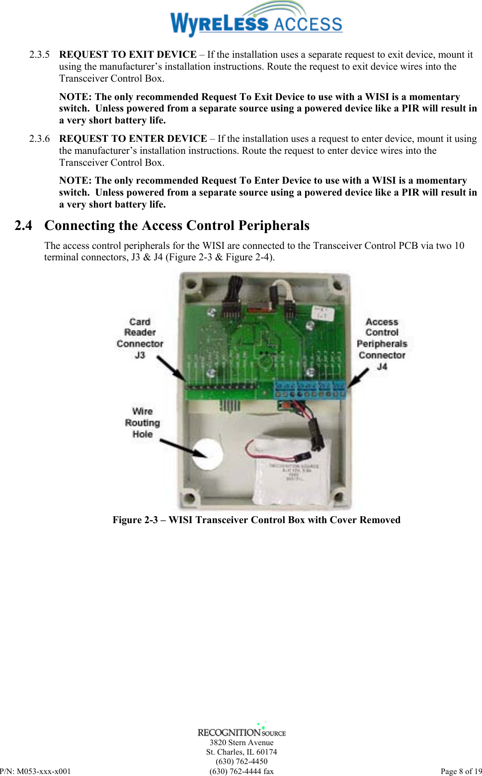    3820 Stern Avenue St. Charles, IL 60174 (630) 762-4450 P/N: M053-xxx-x001  (630) 762-4444 fax   Page 8 of 19 2.3.5 REQUEST TO EXIT DEVICE – If the installation uses a separate request to exit device, mount it using the manufacturer’s installation instructions. Route the request to exit device wires into the Transceiver Control Box. NOTE: The only recommended Request To Exit Device to use with a WISI is a momentary switch.  Unless powered from a separate source using a powered device like a PIR will result in a very short battery life. 2.3.6 REQUEST TO ENTER DEVICE – If the installation uses a request to enter device, mount it using the manufacturer’s installation instructions. Route the request to enter device wires into the Transceiver Control Box. NOTE: The only recommended Request To Enter Device to use with a WISI is a momentary switch.  Unless powered from a separate source using a powered device like a PIR will result in a very short battery life. 2.4 Connecting the Access Control Peripherals The access control peripherals for the WISI are connected to the Transceiver Control PCB via two 10 terminal connectors, J3 &amp; J4 (Figure 2-3 &amp; Figure 2-4).  Figure 2-3 – WISI Transceiver Control Box with Cover Removed 