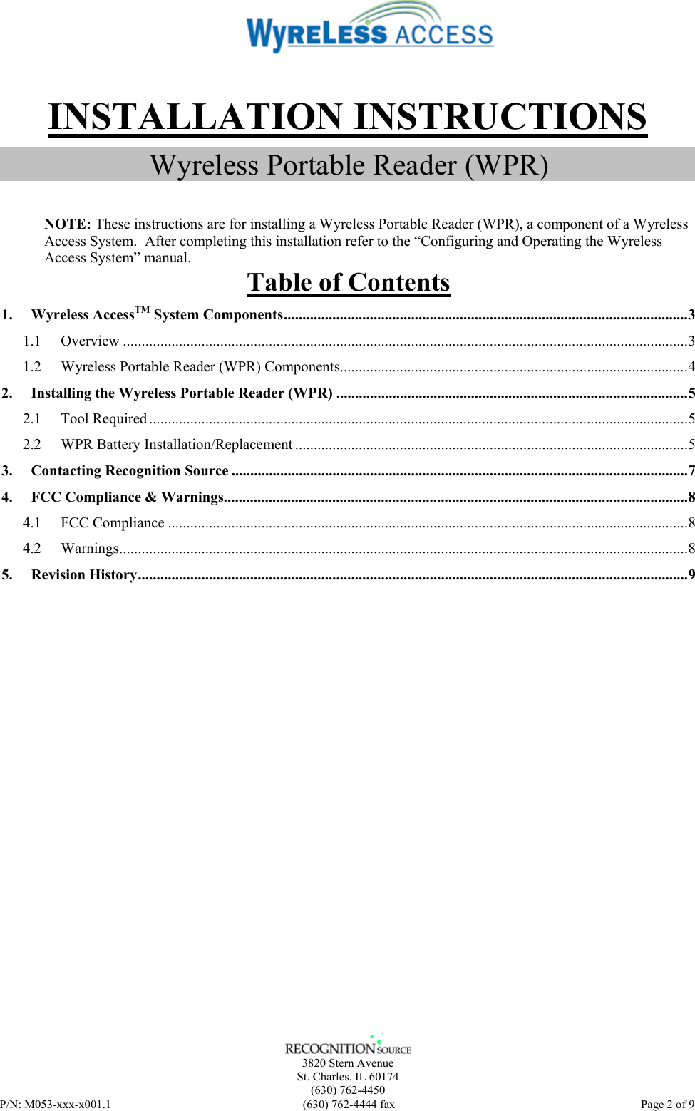    3820 Stern Avenue St. Charles, IL 60174 (630) 762-4450 P/N: M053-xxx-x001.1  (630) 762-4444 fax   Page 2 of 9  INSTALLATION INSTRUCTIONS Wyreless Portable Reader (WPR)   NOTE: These instructions are for installing a Wyreless Portable Reader (WPR), a component of a Wyreless Access System.  After completing this installation refer to the “Configuring and Operating the Wyreless Access System” manual. Table of Contents 1. Wyreless AccessTM System Components............................................................................................................3 1.1 Overview .......................................................................................................................................................3 1.2 Wyreless Portable Reader (WPR) Components.............................................................................................4 2. Installing the Wyreless Portable Reader (WPR) ..............................................................................................5 2.1 Tool Required ................................................................................................................................................5 2.2 WPR Battery Installation/Replacement .........................................................................................................5 3. Contacting Recognition Source ..........................................................................................................................7 4. FCC Compliance &amp; Warnings............................................................................................................................8 4.1 FCC Compliance ...........................................................................................................................................8 4.2 Warnings........................................................................................................................................................8 5. Revision History...................................................................................................................................................9  