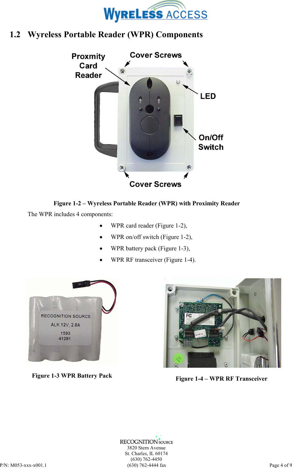    3820 Stern Avenue St. Charles, IL 60174 (630) 762-4450 P/N: M053-xxx-x001.1  (630) 762-4444 fax   Page 4 of 9 1.2 Wyreless Portable Reader (WPR) Components  Figure 1-2 – Wyreless Portable Reader (WPR) with Proximity Reader The WPR includes 4 components:  • WPR card reader (Figure 1-2), • WPR on/off switch (Figure 1-2), • WPR battery pack (Figure 1-3), • WPR RF transceiver (Figure 1-4).  Figure 1-3 WPR Battery Pack  Figure 1-4 – WPR RF Transceiver  