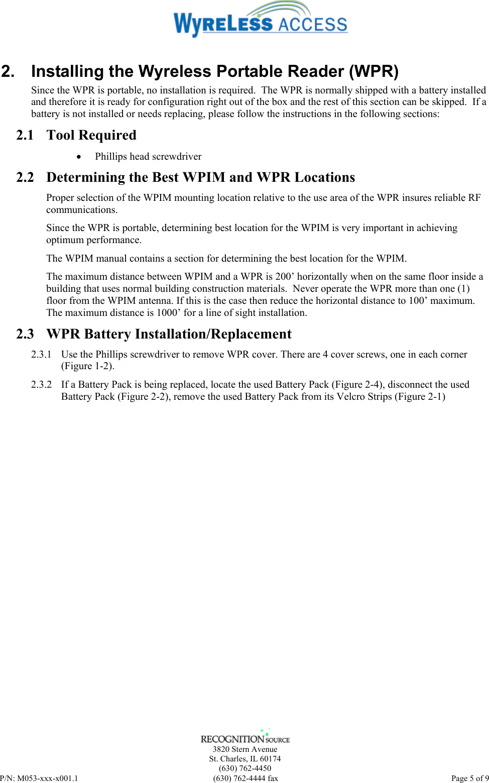    3820 Stern Avenue St. Charles, IL 60174 (630) 762-4450 P/N: M053-xxx-x001.1  (630) 762-4444 fax   Page 5 of 9 2.  Installing the Wyreless Portable Reader (WPR) Since the WPR is portable, no installation is required.  The WPR is normally shipped with a battery installed and therefore it is ready for configuration right out of the box and the rest of this section can be skipped.  If a battery is not installed or needs replacing, please follow the instructions in the following sections: 2.1 Tool Required • Phillips head screwdriver 2.2 Determining the Best WPIM and WPR Locations Proper selection of the WPIM mounting location relative to the use area of the WPR insures reliable RF communications.  Since the WPR is portable, determining best location for the WPIM is very important in achieving optimum performance. The WPIM manual contains a section for determining the best location for the WPIM.  The maximum distance between WPIM and a WPR is 200’ horizontally when on the same floor inside a building that uses normal building construction materials.  Never operate the WPR more than one (1) floor from the WPIM antenna. If this is the case then reduce the horizontal distance to 100’ maximum. The maximum distance is 1000’ for a line of sight installation. 2.3 WPR Battery Installation/Replacement 2.3.1 Use the Phillips screwdriver to remove WPR cover. There are 4 cover screws, one in each corner (Figure 1-2).  2.3.2 If a Battery Pack is being replaced, locate the used Battery Pack (Figure 2-4), disconnect the used Battery Pack (Figure 2-2), remove the used Battery Pack from its Velcro Strips (Figure 2-1) 