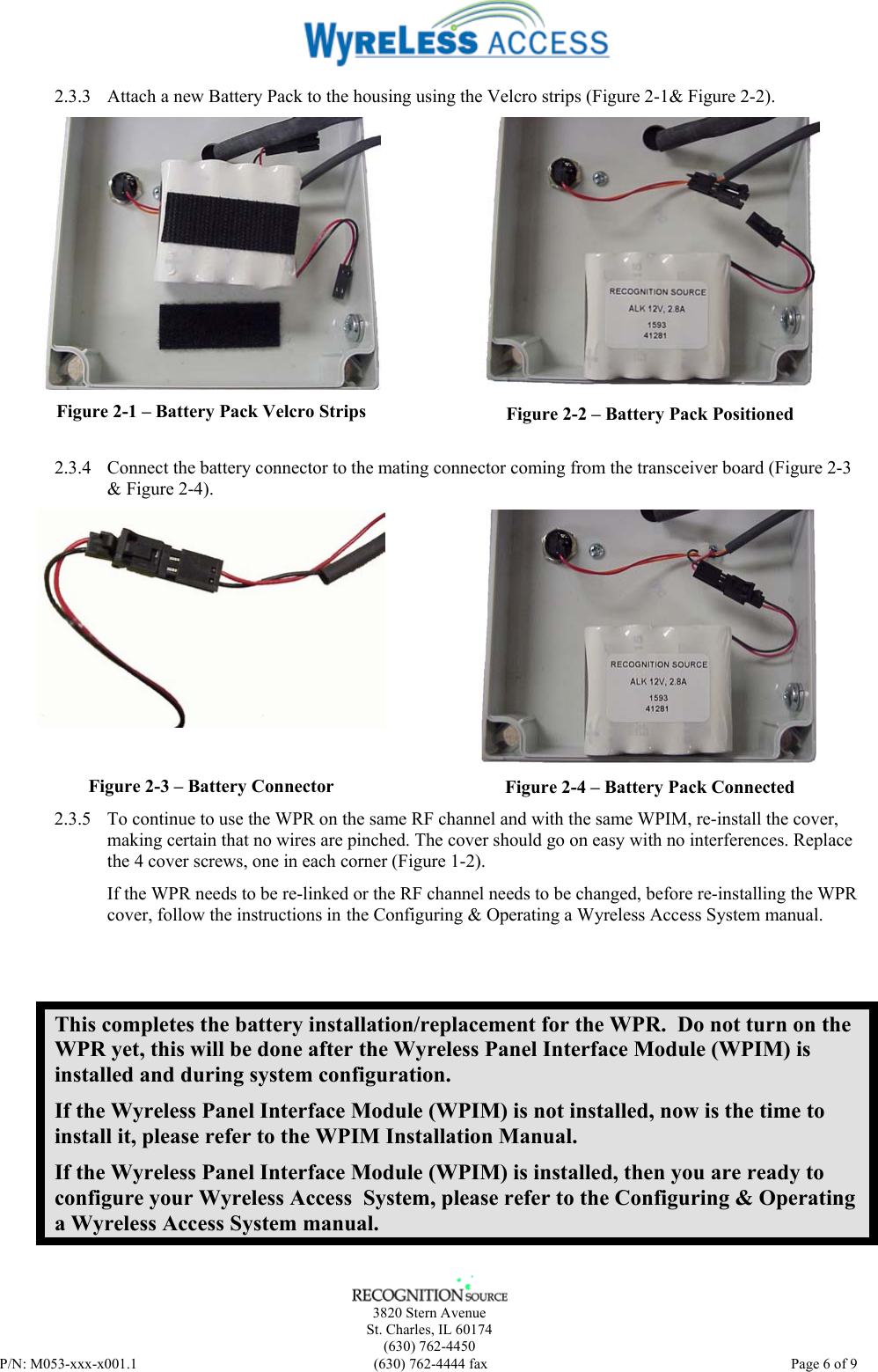    3820 Stern Avenue St. Charles, IL 60174 (630) 762-4450 P/N: M053-xxx-x001.1  (630) 762-4444 fax   Page 6 of 9 2.3.3 Attach a new Battery Pack to the housing using the Velcro strips (Figure 2-1&amp; Figure 2-2).   Figure 2-1 – Battery Pack Velcro Strips  Figure 2-2 – Battery Pack Positioned 2.3.4 Connect the battery connector to the mating connector coming from the transceiver board (Figure 2-3 &amp; Figure 2-4).  Figure 2-3 – Battery Connector  Figure 2-4 – Battery Pack Connected 2.3.5 To continue to use the WPR on the same RF channel and with the same WPIM, re-install the cover, making certain that no wires are pinched. The cover should go on easy with no interferences. Replace the 4 cover screws, one in each corner (Figure 1-2). If the WPR needs to be re-linked or the RF channel needs to be changed, before re-installing the WPR cover, follow the instructions in the Configuring &amp; Operating a Wyreless Access System manual.  This completes the battery installation/replacement for the WPR.  Do not turn on the WPR yet, this will be done after the Wyreless Panel Interface Module (WPIM) is installed and during system configuration. If the Wyreless Panel Interface Module (WPIM) is not installed, now is the time to install it, please refer to the WPIM Installation Manual. If the Wyreless Panel Interface Module (WPIM) is installed, then you are ready to configure your Wyreless Access  System, please refer to the Configuring &amp; Operating a Wyreless Access System manual. 