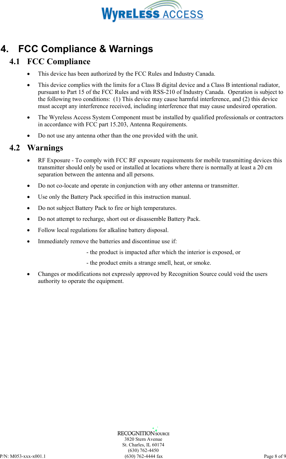    3820 Stern Avenue St. Charles, IL 60174 (630) 762-4450 P/N: M053-xxx-x001.1  (630) 762-4444 fax   Page 8 of 9  4.  FCC Compliance &amp; Warnings 4.1 FCC Compliance • This device has been authorized by the FCC Rules and Industry Canada.   • This device complies with the limits for a Class B digital device and a Class B intentional radiator, pursuant to Part 15 of the FCC Rules and with RSS-210 of Industry Canada.  Operation is subject to the following two conditions:  (1) This device may cause harmful interference, and (2) this device must accept any interference received, including interference that may cause undesired operation.   • The Wyreless Access System Component must be installed by qualified professionals or contractors in accordance with FCC part 15.203, Antenna Requirements. • Do not use any antenna other than the one provided with the unit. 4.2 Warnings • RF Exposure - To comply with FCC RF exposure requirements for mobile transmitting devices this transmitter should only be used or installed at locations where there is normally at least a 20 cm separation between the antenna and all persons. • Do not co-locate and operate in conjunction with any other antenna or transmitter. • Use only the Battery Pack specified in this instruction manual. • Do not subject Battery Pack to fire or high temperatures. • Do not attempt to recharge, short out or disassemble Battery Pack. • Follow local regulations for alkaline battery disposal. • Immediately remove the batteries and discontinue use if: - the product is impacted after which the interior is exposed, or - the product emits a strange smell, heat, or smoke. • Changes or modifications not expressly approved by Recognition Source could void the users authority to operate the equipment. 