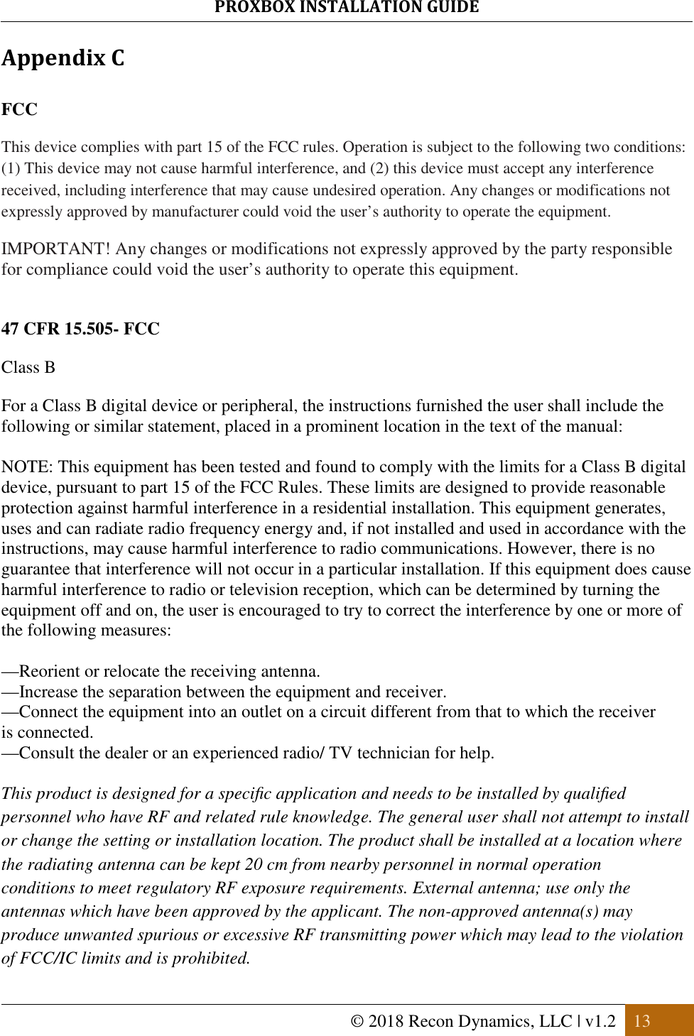 PROXBOX INSTALLATION GUIDE   © 2018 Recon Dynamics, LLC | v1.2  13  Appendix C  FCC This device complies with part 15 of the FCC rules. Operation is subject to the following two conditions: (1) This device may not cause harmful interference, and (2) this device must accept any interference received, including interference that may cause undesired operation. Any changes or modifications not expressly approved by manufacturer could void the user’s authority to operate the equipment.  IMPORTANT! Any changes or modifications not expressly approved by the party responsible for compliance could void the user’s authority to operate this equipment.   47 CFR 15.505- FCC Class B For a Class B digital device or peripheral, the instructions furnished the user shall include the following or similar statement, placed in a prominent location in the text of the manual:  NOTE: This equipment has been tested and found to comply with the limits for a Class B digital device, pursuant to part 15 of the FCC Rules. These limits are designed to provide reasonable protection against harmful interference in a residential installation. This equipment generates, uses and can radiate radio frequency energy and, if not installed and used in accordance with the instructions, may cause harmful interference to radio communications. However, there is no guarantee that interference will not occur in a particular installation. If this equipment does cause harmful interference to radio or television reception, which can be determined by turning the equipment off and on, the user is encouraged to try to correct the interference by one or more of the following measures:  —Reorient or relocate the receiving antenna. —Increase the separation between the equipment and receiver. —Connect the equipment into an outlet on a circuit different from that to which the receiver is connected. —Consult the dealer or an experienced radio/ TV technician for help.  This product is designed for a speciﬁc application and needs to be installed by qualiﬁed personnel who have RF and related rule knowledge. The general user shall not attempt to install or change the setting or installation location. The product shall be installed at a location where the radiating antenna can be kept 20 cm from nearby personnel in normal operation conditions to meet regulatory RF exposure requirements. External antenna; use only the antennas which have been approved by the applicant. The non-approved antenna(s) may produce unwanted spurious or excessive RF transmitting power which may lead to the violation of FCC/IC limits and is prohibited. 