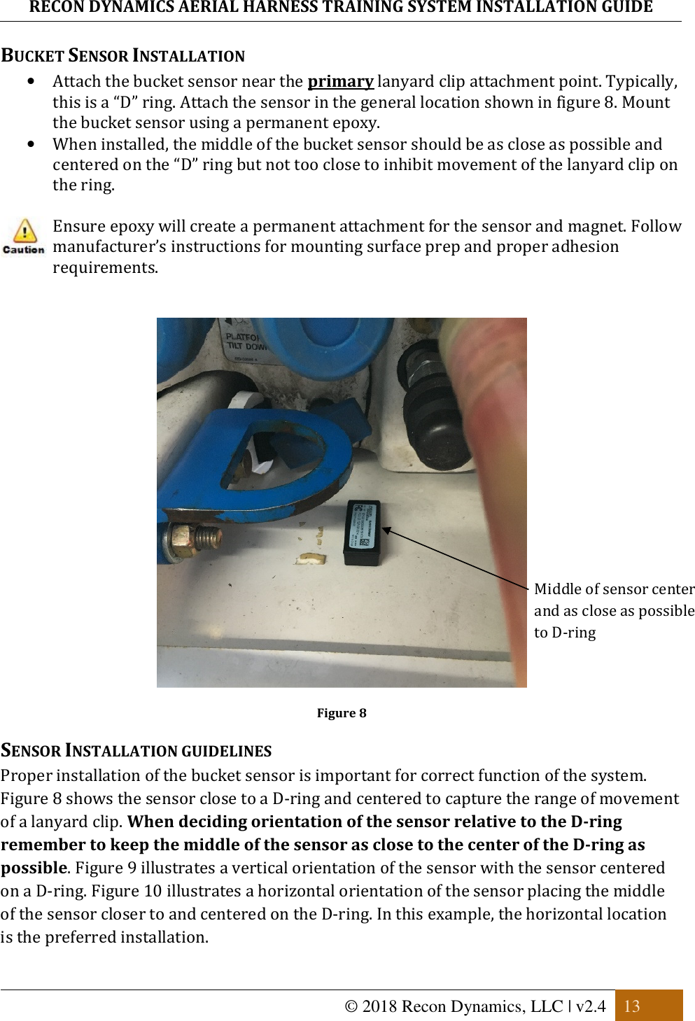 RECON DYNAMICS AERIAL HARNESS TRAINING SYSTEM INSTALLATION GUIDE   © 2018 Recon Dynamics, LLC | v2.4  13  BUCKET SENSOR INSTALLATION • Attach the bucket sensor near the primary lanyard clip attachment point. Typically, this is a “D” ring. Attach the sensor in the general location shown in figure 8. Mount the bucket sensor using a permanent epoxy.  • When installed, the middle of the bucket sensor should be as close as possible and centered on the “D” ring but not too close to inhibit movement of the lanyard clip on the ring.   Ensure epoxy will create a permanent attachment for the sensor and magnet. Follow manufacturer’s instructions for mounting surface prep and proper adhesion requirements.     Figure 8 SENSOR INSTALLATION GUIDELINES Proper installation of the bucket sensor is important for correct function of the system. Figure 8 shows the sensor close to a D-ring and centered to capture the range of movement of a lanyard clip. When deciding orientation of the sensor relative to the D-ring remember to keep the middle of the sensor as close to the center of the D-ring as possible. Figure 9 illustrates a vertical orientation of the sensor with the sensor centered on a D-ring. Figure 10 illustrates a horizontal orientation of the sensor placing the middle of the sensor closer to and centered on the D-ring. In this example, the horizontal location is the preferred installation. Middle of sensor center and as close as possible to D-ring   