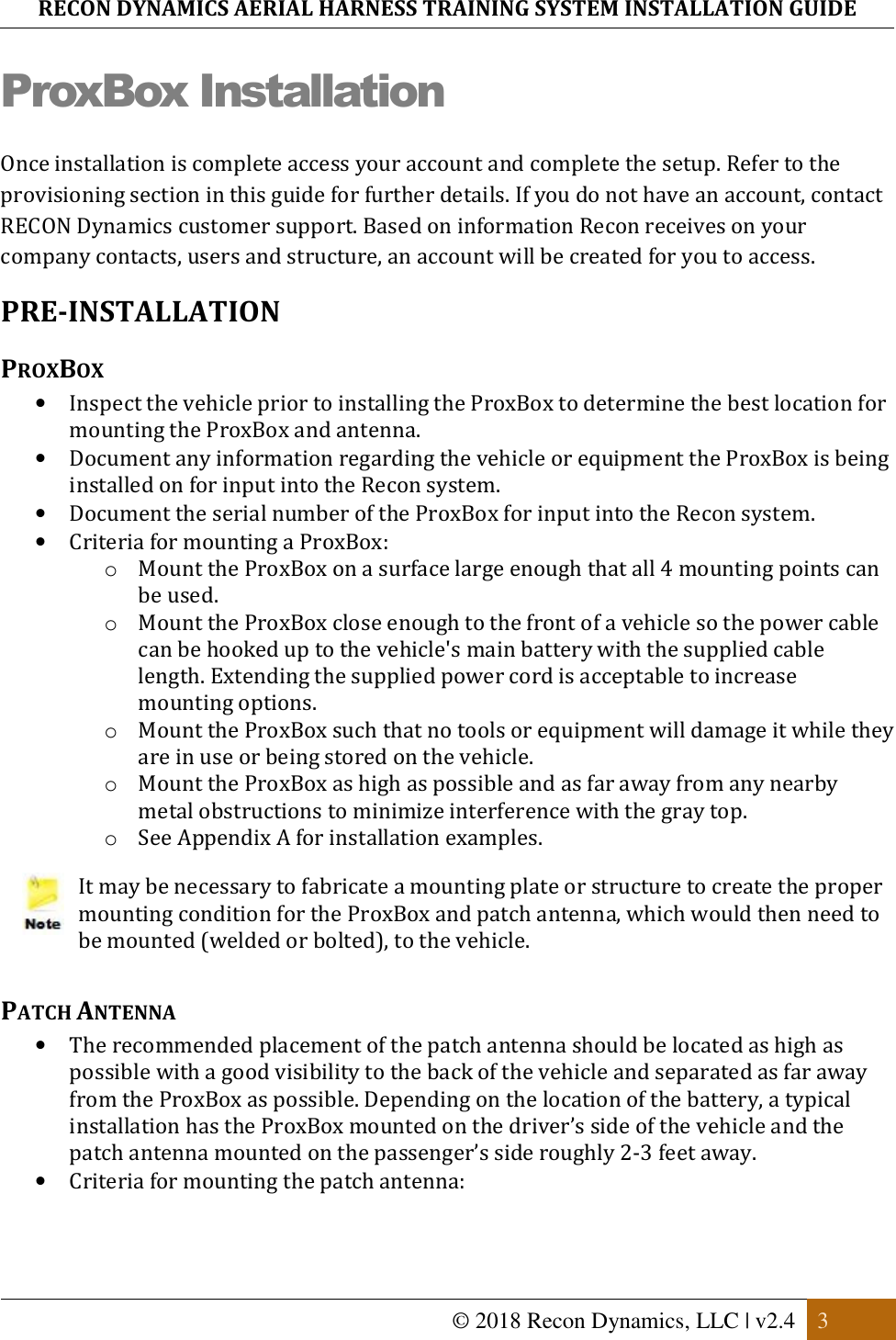 RECON DYNAMICS AERIAL HARNESS TRAINING SYSTEM INSTALLATION GUIDE   © 2018 Recon Dynamics, LLC | v2.4  3  ProxBox Installation Once installation is complete access your account and complete the setup. Refer to the provisioning section in this guide for further details. If you do not have an account, contact RECON Dynamics customer support. Based on information Recon receives on your company contacts, users and structure, an account will be created for you to access. PRE-INSTALLATION PROXBOX • Inspect the vehicle prior to installing the ProxBox to determine the best location for mounting the ProxBox and antenna.  • Document any information regarding the vehicle or equipment the ProxBox is being installed on for input into the Recon system. • Document the serial number of the ProxBox for input into the Recon system. • Criteria for mounting a ProxBox: o Mount the ProxBox on a surface large enough that all 4 mounting points can be used. o Mount the ProxBox close enough to the front of a vehicle so the power cable can be hooked up to the vehicle&apos;s main battery with the supplied cable length. Extending the supplied power cord is acceptable to increase mounting options. o Mount the ProxBox such that no tools or equipment will damage it while they are in use or being stored on the vehicle.  o Mount the ProxBox as high as possible and as far away from any nearby metal obstructions to minimize interference with the gray top. o See Appendix A for installation examples.  It may be necessary to fabricate a mounting plate or structure to create the proper mounting condition for the ProxBox and patch antenna, which would then need to be mounted (welded or bolted), to the vehicle.  PATCH ANTENNA • The recommended placement of the patch antenna should be located as high as possible with a good visibility to the back of the vehicle and separated as far away from the ProxBox as possible. Depending on the location of the battery, a typical installation has the ProxBox mounted on the driver’s side of the vehicle and the patch antenna mounted on the passenger’s side roughly 2-3 feet away. • Criteria for mounting the patch antenna: 