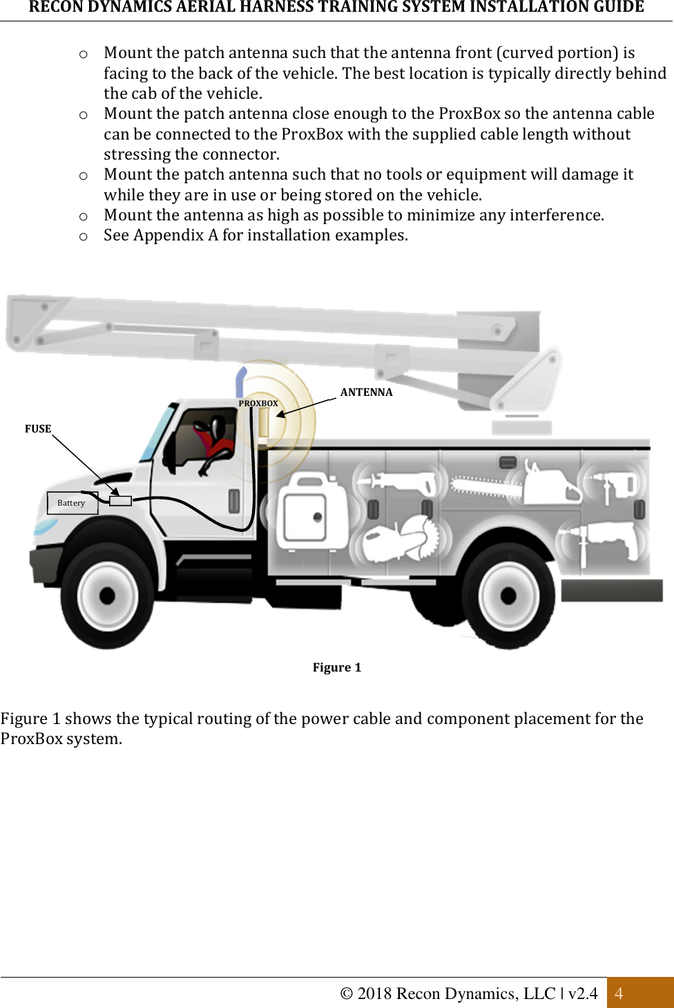 RECON DYNAMICS AERIAL HARNESS TRAINING SYSTEM INSTALLATION GUIDE   © 2018 Recon Dynamics, LLC | v2.4  4  o Mount the patch antenna such that the antenna front (curved portion) is facing to the back of the vehicle. The best location is typically directly behind the cab of the vehicle. o Mount the patch antenna close enough to the ProxBox so the antenna cable can be connected to the ProxBox with the supplied cable length without stressing the connector. o Mount the patch antenna such that no tools or equipment will damage it while they are in use or being stored on the vehicle. o Mount the antenna as high as possible to minimize any interference. o See Appendix A for installation examples.    Figure 1  Figure 1 shows the typical routing of the power cable and component placement for the ProxBox system.      ANTENNA PROXBOX Battery FUSE 