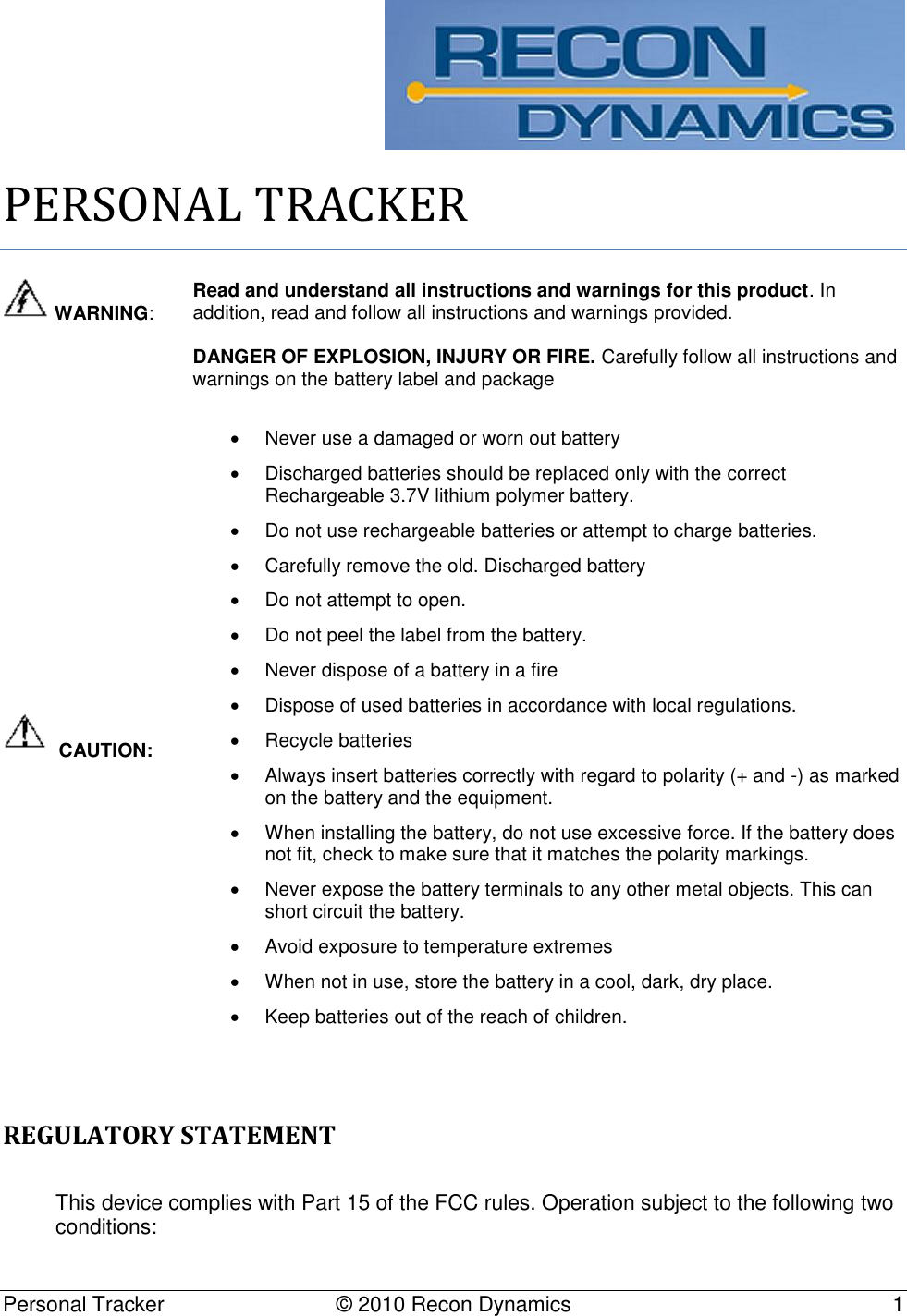   Personal Tracker   © 2010 Recon Dynamics  1   PERSONAL TRACKER  WARNING: Read and understand all instructions and warnings for this product. In addition, read and follow all instructions and warnings provided.  DANGER OF EXPLOSION, INJURY OR FIRE. Carefully follow all instructions and warnings on the battery label and package   CAUTION:   Never use a damaged or worn out battery   Discharged batteries should be replaced only with the correct Rechargeable 3.7V lithium polymer battery.    Do not use rechargeable batteries or attempt to charge batteries.   Carefully remove the old. Discharged battery   Do not attempt to open.   Do not peel the label from the battery.   Never dispose of a battery in a fire   Dispose of used batteries in accordance with local regulations.   Recycle batteries   Always insert batteries correctly with regard to polarity (+ and -) as marked on the battery and the equipment.   When installing the battery, do not use excessive force. If the battery does not fit, check to make sure that it matches the polarity markings.   Never expose the battery terminals to any other metal objects. This can short circuit the battery.   Avoid exposure to temperature extremes   When not in use, store the battery in a cool, dark, dry place.   Keep batteries out of the reach of children.  REGULATORY STATEMENT This device complies with Part 15 of the FCC rules. Operation subject to the following two conditions:  