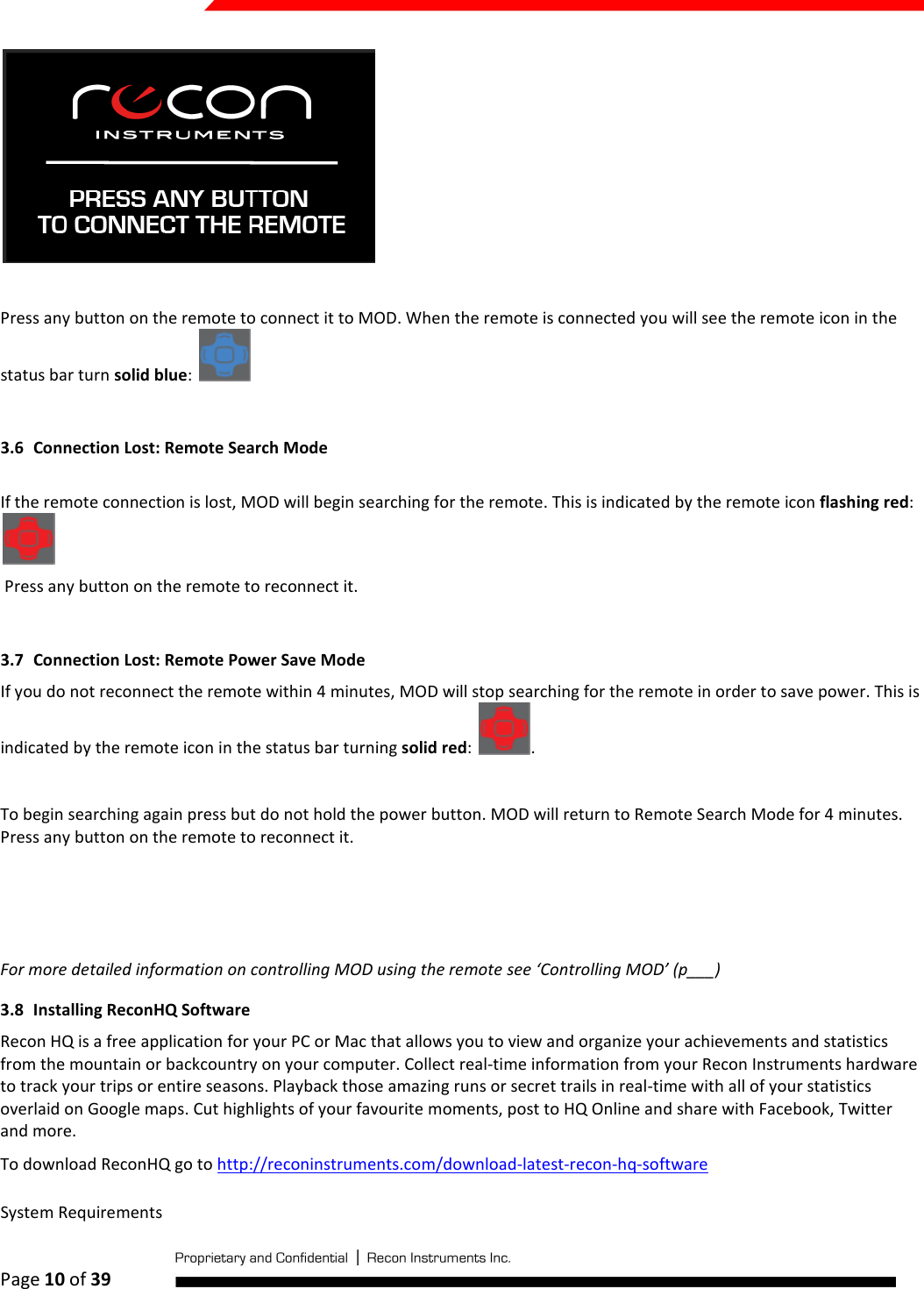  Page 10 of 39     Press any button on the remote to connect it to MOD. When the remote is connected you will see the remote icon in the status bar turn solid blue:    3.6 Connection Lost: Remote Search Mode  If the remote connection is lost, MOD will begin searching for the remote. This is indicated by the remote icon flashing red:   Press any button on the remote to reconnect it.   3.7 Connection Lost: Remote Power Save Mode If you do not reconnect the remote within 4 minutes, MOD will stop searching for the remote in order to save power. This is indicated by the remote icon in the status bar turning solid red:  .  To begin searching again press but do not hold the power button. MOD will return to Remote Search Mode for 4 minutes. Press any button on the remote to reconnect it.     For more detailed information on controlling MOD using the remote see ‘Controlling MOD’ (p___) 3.8 Installing ReconHQ Software Recon HQ is a free application for your PC or Mac that allows you to view and organize your achievements and statistics from the mountain or backcountry on your computer. Collect real-time information from your Recon Instruments hardware to track your trips or entire seasons. Playback those amazing runs or secret trails in real-time with all of your statistics overlaid on Google maps. Cut highlights of your favourite moments, post to HQ Online and share with Facebook, Twitter and more. To download ReconHQ go to http://reconinstruments.com/download-latest-recon-hq-software  System Requirements 