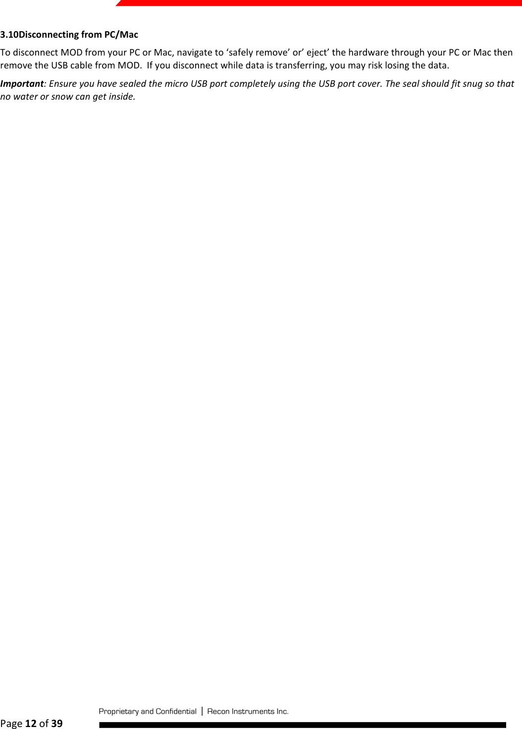  Page 12 of 39   3.10 Disconnecting from PC/Mac To disconnect MOD from your PC or Mac, navigate to ‘safely remove’ or’ eject’ the hardware through your PC or Mac then remove the USB cable from MOD.  If you disconnect while data is transferring, you may risk losing the data. Important: Ensure you have sealed the micro USB port completely using the USB port cover. The seal should fit snug so that no water or snow can get inside.    