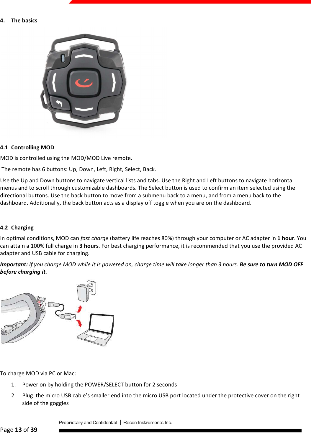  Page 13 of 39   4. The basics  4.1 Controlling MOD MOD is controlled using the MOD/MOD Live remote.   The remote has 6 buttons: Up, Down, Left, Right, Select, Back. Use the Up and Down buttons to navigate vertical lists and tabs. Use the Right and Left buttons to navigate horizontal menus and to scroll through customizable dashboards. The Select button is used to confirm an item selected using the directional buttons. Use the back button to move from a submenu back to a menu, and from a menu back to the dashboard. Additionally, the back button acts as a display off toggle when you are on the dashboard.  4.2 Charging In optimal conditions, MOD can fast charge (battery life reaches 80%) through your computer or AC adapter in 1 hour. You can attain a 100% full charge in 3 hours. For best charging performance, it is recommended that you use the provided AC adapter and USB cable for charging. Important: If you charge MOD while it is powered on, charge time will take longer than 3 hours. Be sure to turn MOD OFF before charging it.  To charge MOD via PC or Mac: 1. Power on by holding the POWER/SELECT button for 2 seconds 2. Plug  the micro USB cable’s smaller end into the micro USB port located under the protective cover on the right side of the goggles 