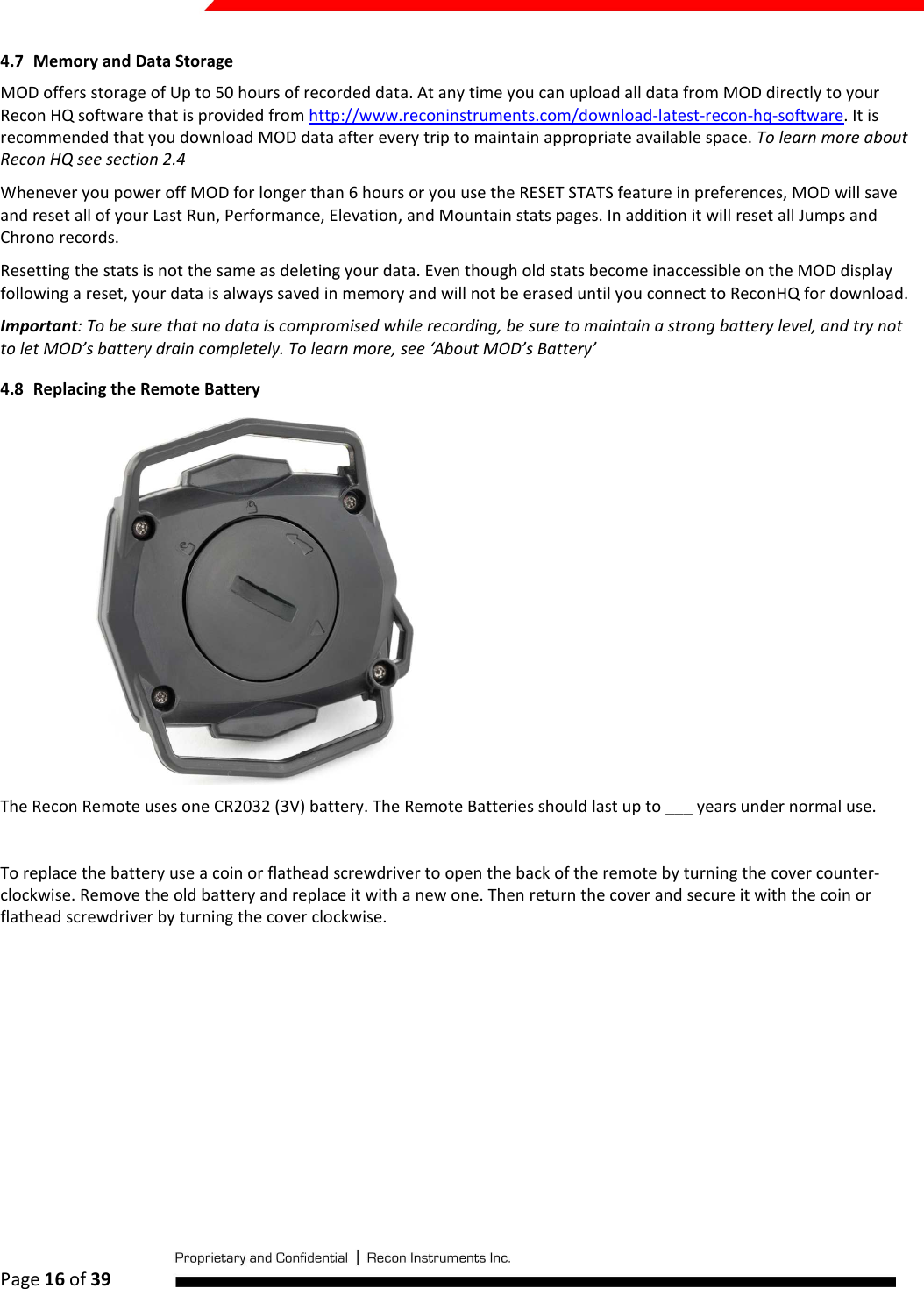  Page 16 of 39   4.7 Memory and Data Storage MOD offers storage of Up to 50 hours of recorded data. At any time you can upload all data from MOD directly to your Recon HQ software that is provided from http://www.reconinstruments.com/download-latest-recon-hq-software. It is recommended that you download MOD data after every trip to maintain appropriate available space. To learn more about Recon HQ see section 2.4 Whenever you power off MOD for longer than 6 hours or you use the RESET STATS feature in preferences, MOD will save and reset all of your Last Run, Performance, Elevation, and Mountain stats pages. In addition it will reset all Jumps and Chrono records.  Resetting the stats is not the same as deleting your data. Even though old stats become inaccessible on the MOD display following a reset, your data is always saved in memory and will not be erased until you connect to ReconHQ for download. Important: To be sure that no data is compromised while recording, be sure to maintain a strong battery level, and try not to let MOD’s battery drain completely. To learn more, see ‘About MOD’s Battery’ 4.8 Replacing the Remote Battery  The Recon Remote uses one CR2032 (3V) battery. The Remote Batteries should last up to ___ years under normal use.   To replace the battery use a coin or flathead screwdriver to open the back of the remote by turning the cover counter-clockwise. Remove the old battery and replace it with a new one. Then return the cover and secure it with the coin or flathead screwdriver by turning the cover clockwise.    