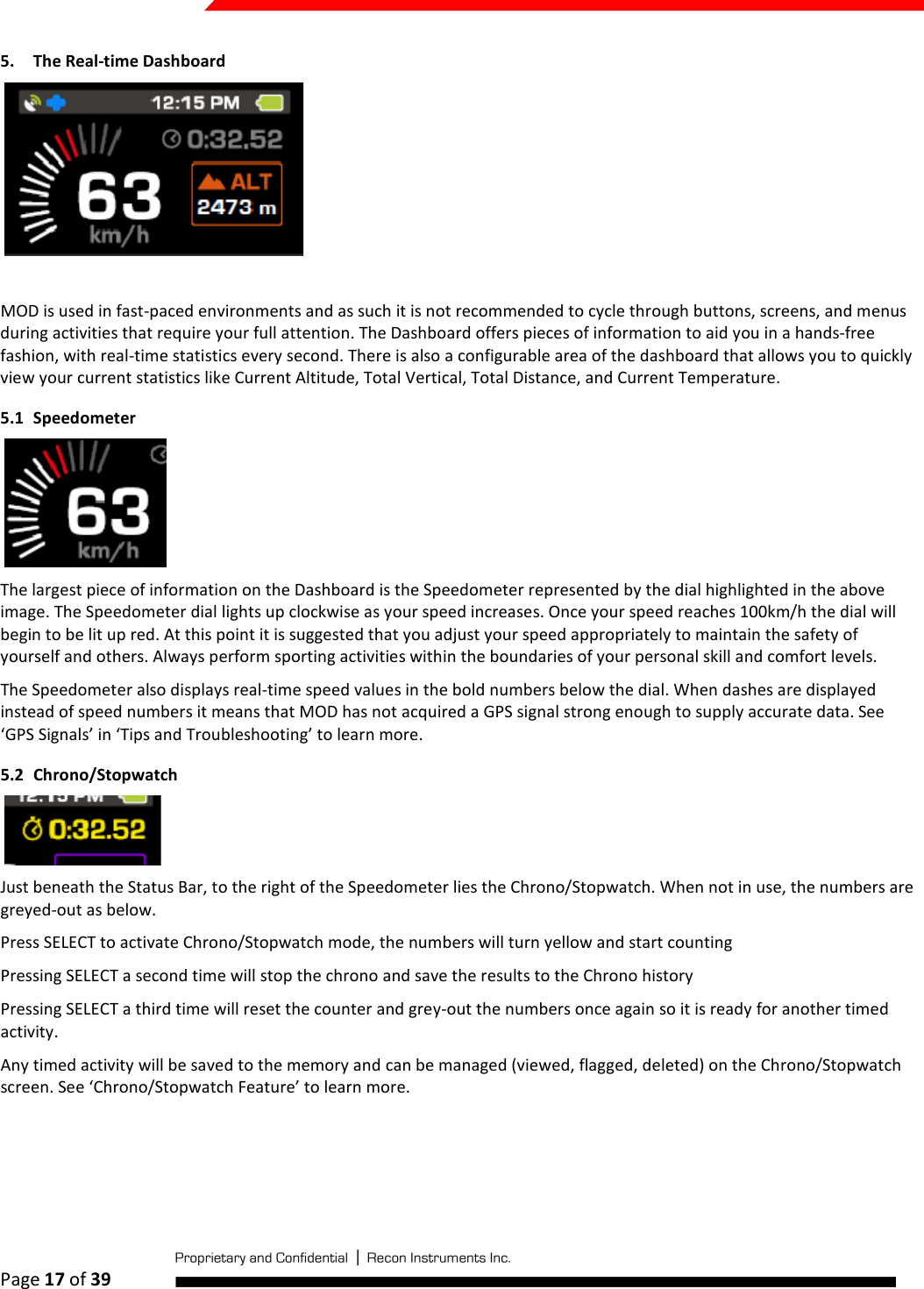  Page 17 of 39   5. The Real-time Dashboard    MOD is used in fast-paced environments and as such it is not recommended to cycle through buttons, screens, and menus during activities that require your full attention. The Dashboard offers pieces of information to aid you in a hands-free fashion, with real-time statistics every second. There is also a configurable area of the dashboard that allows you to quickly view your current statistics like Current Altitude, Total Vertical, Total Distance, and Current Temperature. 5.1 Speedometer  The largest piece of information on the Dashboard is the Speedometer represented by the dial highlighted in the above image. The Speedometer dial lights up clockwise as your speed increases. Once your speed reaches 100km/h the dial will begin to be lit up red. At this point it is suggested that you adjust your speed appropriately to maintain the safety of yourself and others. Always perform sporting activities within the boundaries of your personal skill and comfort levels.  The Speedometer also displays real-time speed values in the bold numbers below the dial. When dashes are displayed instead of speed numbers it means that MOD has not acquired a GPS signal strong enough to supply accurate data. See ‘GPS Signals’ in ‘Tips and Troubleshooting’ to learn more. 5.2 Chrono/Stopwatch  Just beneath the Status Bar, to the right of the Speedometer lies the Chrono/Stopwatch. When not in use, the numbers are greyed-out as below. Press SELECT to activate Chrono/Stopwatch mode, the numbers will turn yellow and start counting Pressing SELECT a second time will stop the chrono and save the results to the Chrono history Pressing SELECT a third time will reset the counter and grey-out the numbers once again so it is ready for another timed activity. Any timed activity will be saved to the memory and can be managed (viewed, flagged, deleted) on the Chrono/Stopwatch screen. See ‘Chrono/Stopwatch Feature’ to learn more.  