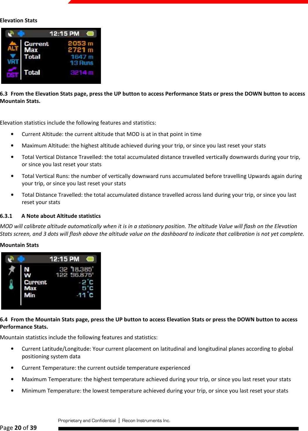  Page 20 of 39   Elevation Stats  6.3 From the Elevation Stats page, press the UP button to access Performance Stats or press the DOWN button to access Mountain Stats.  Elevation statistics include the following features and statistics: • Current Altitude: the current altitude that MOD is at in that point in time • Maximum Altitude: the highest altitude achieved during your trip, or since you last reset your stats • Total Vertical Distance Travelled: the total accumulated distance travelled vertically downwards during your trip, or since you last reset your stats • Total Vertical Runs: the number of vertically downward runs accumulated before travelling Upwards again during your trip, or since you last reset your stats • Total Distance Travelled: the total accumulated distance travelled across land during your trip, or since you last reset your stats 6.3.1 A Note about Altitude statistics  MOD will calibrate altitude automatically when it is in a stationary position. The altitude Value will flash on the Elevation Stats screen, and 3 dots will flash above the altitude value on the dashboard to indicate that calibration is not yet complete. Mountain Stats  6.4 From the Mountain Stats page, press the UP button to access Elevation Stats or press the DOWN button to access Performance Stats. Mountain statistics include the following features and statistics: • Current Latitude/Longitude: Your current placement on latitudinal and longitudinal planes according to global positioning system data • Current Temperature: the current outside temperature experienced • Maximum Temperature: the highest temperature achieved during your trip, or since you last reset your stats • Minimum Temperature: the lowest temperature achieved during your trip, or since you last reset your stats  