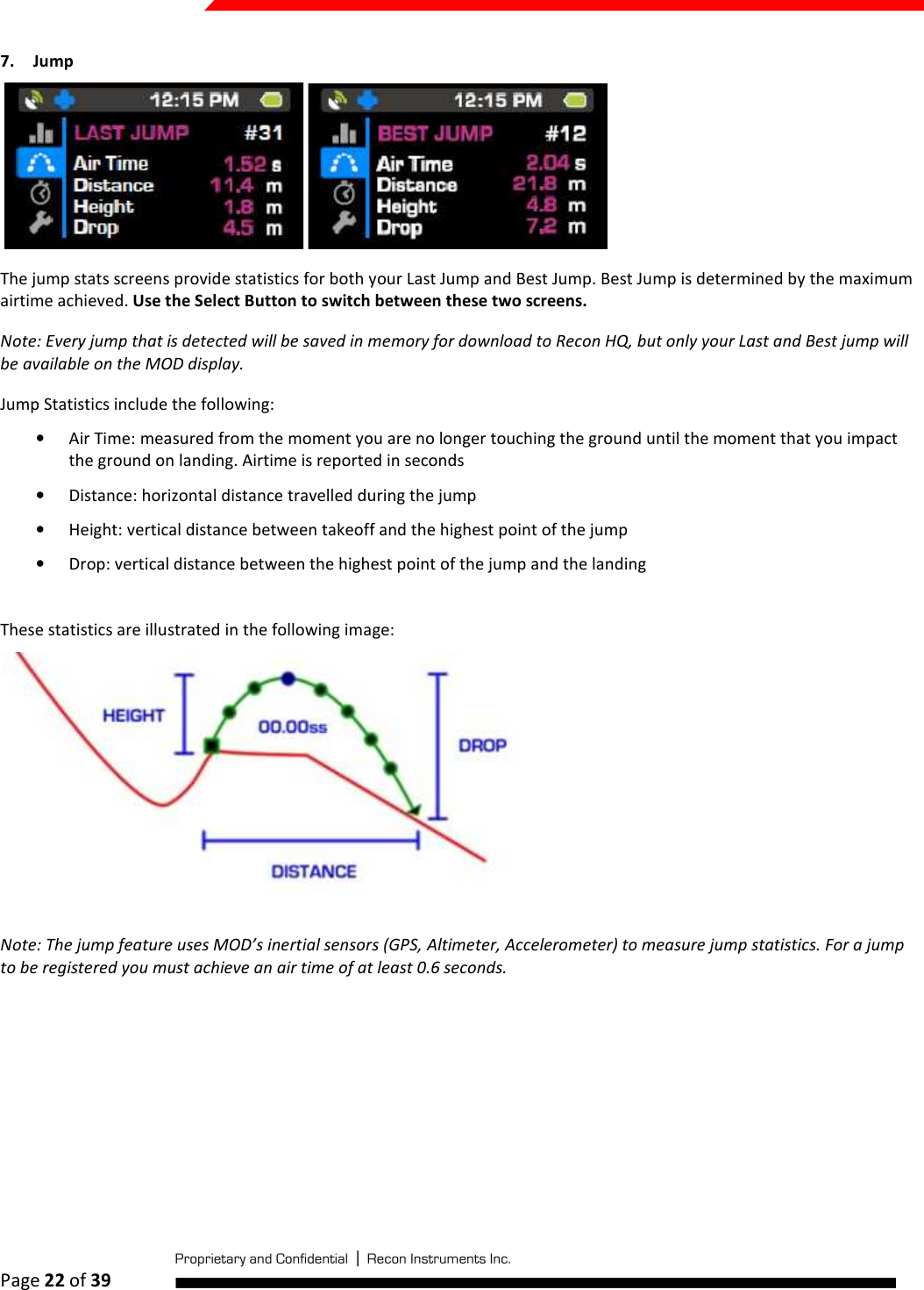  Page 22 of 39   7. Jump  The jump stats screens provide statistics for both your Last Jump and Best Jump. Best Jump is determined by the maximum airtime achieved. Use the Select Button to switch between these two screens. Note: Every jump that is detected will be saved in memory for download to Recon HQ, but only your Last and Best jump will be available on the MOD display. Jump Statistics include the following: • Air Time: measured from the moment you are no longer touching the ground until the moment that you impact the ground on landing. Airtime is reported in seconds • Distance: horizontal distance travelled during the jump • Height: vertical distance between takeoff and the highest point of the jump • Drop: vertical distance between the highest point of the jump and the landing  These statistics are illustrated in the following image:  Note: The jump feature uses MOD’s inertial sensors (GPS, Altimeter, Accelerometer) to measure jump statistics. For a jump to be registered you must achieve an air time of at least 0.6 seconds.   
