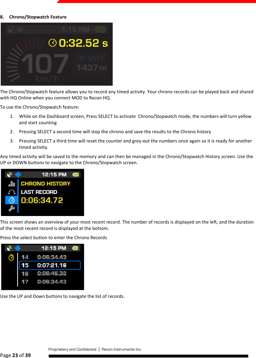  Page 23 of 39   8. Chrono/Stopwatch Feature  The Chrono/Stopwatch feature allows you to record any timed activity. Your chrono records can be played back and shared with HQ Online when you connect MOD to Recon HQ.  To use the Chrono/Stopwatch feature: 1. While on the Dashboard screen, Press SELECT to activate  Chrono/Stopwatch mode, the numbers will turn yellow and start counting 2. Pressing SELECT a second time will stop the chrono and save the results to the Chrono history 3. Pressing SELECT a third time will reset the counter and grey-out the numbers once again so it is ready for another timed activity. Any timed activity will be saved to the memory and can then be managed in the Chrono/Stopwatch History screen. Use the UP or DOWN buttons to navigate to the Chrono/Stopwatch screen.   This screen shows an overview of your most recent record. The number of records is displayed on the left, and the duration of the most recent record is displayed at the bottom.  Press the select button to enter the Chrono Records  Use the UP and Down buttons to navigate the list of records.  